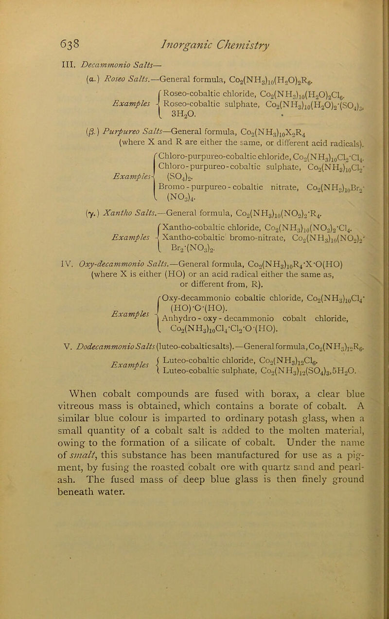 III. Decammonio Salts— (a.) Roseo Salts.—General formula, Co2{NH3)2o(H20)2Rg. r Roseo-cobaltic chloride, Co2{NH3)io(H20)2Clg. Examples Roseo-cobaltic sulphate, Co2(NH3)3o(H20)o-(SO.), [ 3H2O. (/3.) Purpurea Salts—General formula, Co2(NH3)ioXoR4 (where X and R are either the same, or different acid radicals). ( Chloro-purpureo-cobaltic chloride, Co2(NH3)ioCLj'Cl4. Chloro-purpureo-cobaltic sulphate, Co2(NH3)ioCl2- ExaviplesX (S04)o. Bromo - purpureo - cobaltic nitrate, Co2(NH..)j(,Br.,- I (N03)4. (*y.) Xantho Salts.—General formula, Coo(NH3 )io(^C>2)2’R4. rXantho-cobaltic chloride, Co2(NH3)2o(N02)o’Cl4. Examples 4 Xantho-cobaltic bromo-nitrate, Co.^NHj^igjNOo).,' [ Br2-(N03)o. IV'. Oxy-decammonio Salts.—General formula, Coo(NH3)2gR4‘X'0(HO) (where X is either (HO) or an acid radical either the same as, or different from, R). r O.’cy-decammonio cobaltic chloride, Coo(NH3)2oCl4’ I (HO)-O-(HO). xamp es - oxy - decammonio cobalt chloride, I Co2(NH3)ioCl4-Cl2-0-(HO). V. DodecammonioSalts i^\xX.eo-coha.\X.\cs2.\ts).—General formula,Co2(NH3)i2Rg. P .1 S Luteo-cobaltic chloride, Co2(NH3)22Clg. ^ \ Luteo-cobaltic sulphate, Co2(NH3)jo(S04)3,5H20. When cobalt compounds are fused with borax, a clear blue vitreous mass is obtained, which contains a borate of cobalt. A similar blue colour is imparted to ordinary potash glass, when a small quantity of a cobalt salt is added to the molten material, owing to the formation of a silicate of cobalt. Under the name of smalt, this substance has been manufactured for use as a pig- ment, by fusing the roasted cobalt ore with quartz sand and pearl- ash. The fused mass of deep blue glass is then finely ground beneath water.