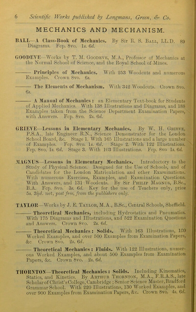 MECHANICS AND MECHANISM. BALL—A Class-Book of Mechanics. By Sir E. S. Ball, LL.D. 89 Diagrams. Fcp. 8vo. Is. Qd. (jiOOBEVE—Works ky T. M. Goodeve, M.A., Professor of Meclianics at the Normal School of Science, and the Royal School of IVlines. Principles of Mechanics. With 253 Woodcuts and numerous Examples. Crown 8vo. 6s. The Elements of Mechanism. With 342 Woodcuts. Crown 8vo. 6s. A Manual of Mechanics ; an Elementary Text-hook for Students of Applied Mechanics. With 138 Illnstrations and Diagrams, and 188 Examples taken from the Science Department Examination Papers, with Answers. Fcp. 8vo. 2s. Qd. GRIEVE—Lessons in Elenient.ary 3Iechanics. By W. H. Grieve, P.S.A., late Engineer R.N., Science Demonstrator for the London School Board, &c. Stage 1. With 165 Illustrations and a large number of Examples. Fcp. 8vo. Is. 6d. Stage 2. With 122 Illustrations. Fcp. 8vo. Is. Qd. Stage 3. With 103 Illustrations. Fcp. 8vo Is. 6d. MAGNUS—Lessons in Elementary Blechanics. Introductory to the Study of Phy.sical Science. Designed for the Use of Schools, and of Candidates for the London Matriculation and other Examinations. With nujiierous Exercises, Examples, and Examination Questions. With Answers, and 131 Woodcuts. By Sir Philip Magnus, B.Sc., B.A. Fcp. 8vo.' 3s. 6d. Key for the use of Teachers only, price 5,s. Zhd. net, yost free, from the ’publishers only. TAYLOR—Works by J. E. Taylor, M.A., B.Sc., Central Schools, Sheffield. Tlieoretical MechanicSj including Hydrostatics and Pneumatics. With 175 Diagrams and Illustrations, and 522 Examination Questions and Answers. Crown 8vo. 2s. 6d. Theoretical Blechanics: Solids. With 163 111 lustrations, 120 Worked Examples, and over 500 Examples from Examination Papers, &c Crown 8vo. 2s. Qd. Theoretical Mechanics : Fluids. With 122 Illustrations, numer- ous Worked Examples, and about 500 Examples from Examination Papers, &c. Crown 8vo. 2s. 6c^. THORNTON—Theoretical Mechanics : Solids. Including Kinematics, Statics, and Kinetics. By Arthur Thornton, BI.A., F.R.A.S., late Scholar of Christ’s College, Cambridge ; Senior Science Blaster, Bradford Grammar School. BVith 220 Illustrations, 130 Worked Examples, and over 900 Examples fi’om Examination Papers, e^c. Crown 8vo. 4s. 6d.