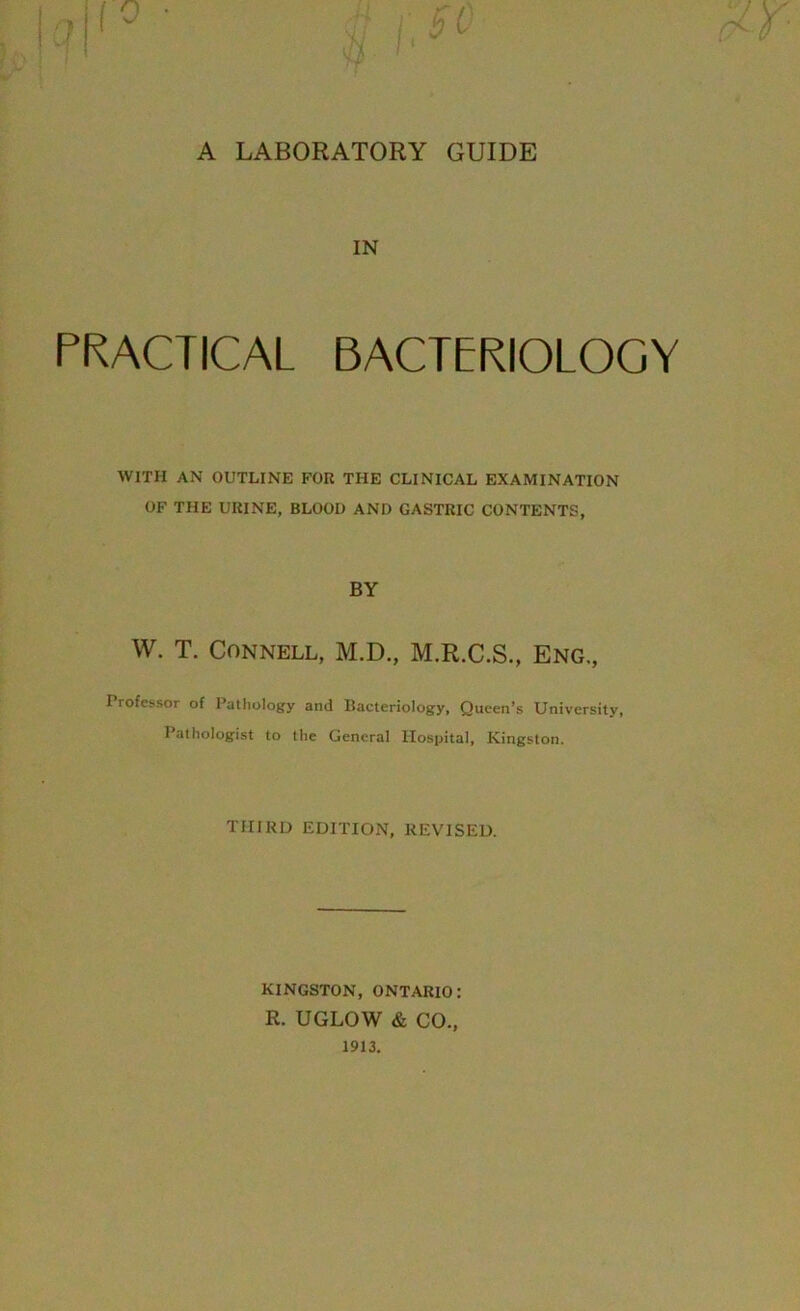 A LABORATORY GUIDE IN PRACTICAL BACTERIOLOGY WITH AN OUTLINE FOR THE CLINICAL EXAMINATION OF THE URINE, BLOOD AND GASTRIC CONTENTS, BY W. T. Connell, M.D., M.R.C.S., Eng., Professor of Pathology and Bacteriology, Queen’s University, Pathologist to the General Hospital, Kingston. TIIIRL) EDITION, REVISED. KINGSTON, ONTARIO: R. UGLOW & CO.,