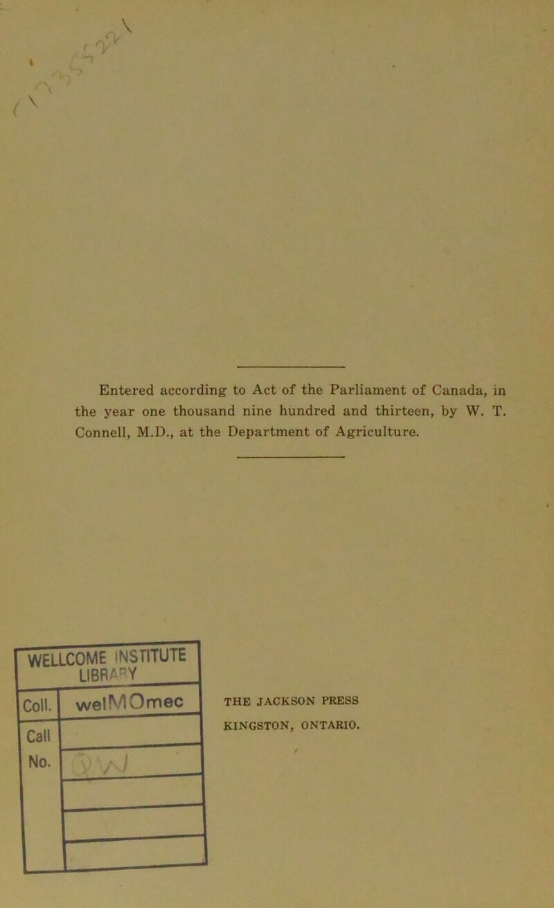 Entered according to Act of the Parliament of Canada, in the year one thousand nine hundred and thirteen, by W. T. Connell, M.D., at the Department of Agriculture. WELLCOME INSTITUTE library Coll. welMOmec Call No. V / i THE JACKSON PRESS KINGSTON, ONTARIO. ✓