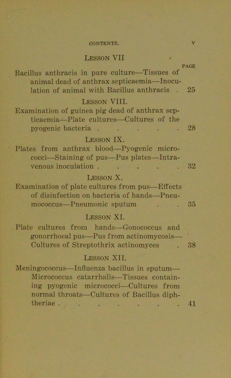 Lesson VII PAGE Bacillus anthracis in pure culture—Tissues of animal dead of anthrax septicaemia—Inocu- lation of animal with Bacillus anthracis . 25 Lesson VIII. Examination of guinea pig dead of anthrax sep- ticaemia—Plate cultures—Cultures of the pyogenic bacteria . . . . .28 Lesson IX. Plates from anthrax blood—Pyogenic micro- cocci—Staining of pus—Pus plates—Intra- venous inoculation . . . . .32 Lesson X. Examination of plate cultures from pus—Effects of disinfection on bacteria of hands—Pneu- mococcus—Pneumonic sputum . . 35 Lesson XI. . Plate cultures from hands—Gonococcus and gonorrhoeal pus—Pus from actinomycosis— Cultures of Streptothrix actinomyces . 38 Lesson XII. Meningococcus—Influenza bacillus in sputum— Micrococcus catarrhalis—Tissues contain- ing pyogenic micrococci—Cultures from normal throats—Cultures of Bacillus diph- theriae ....... 41