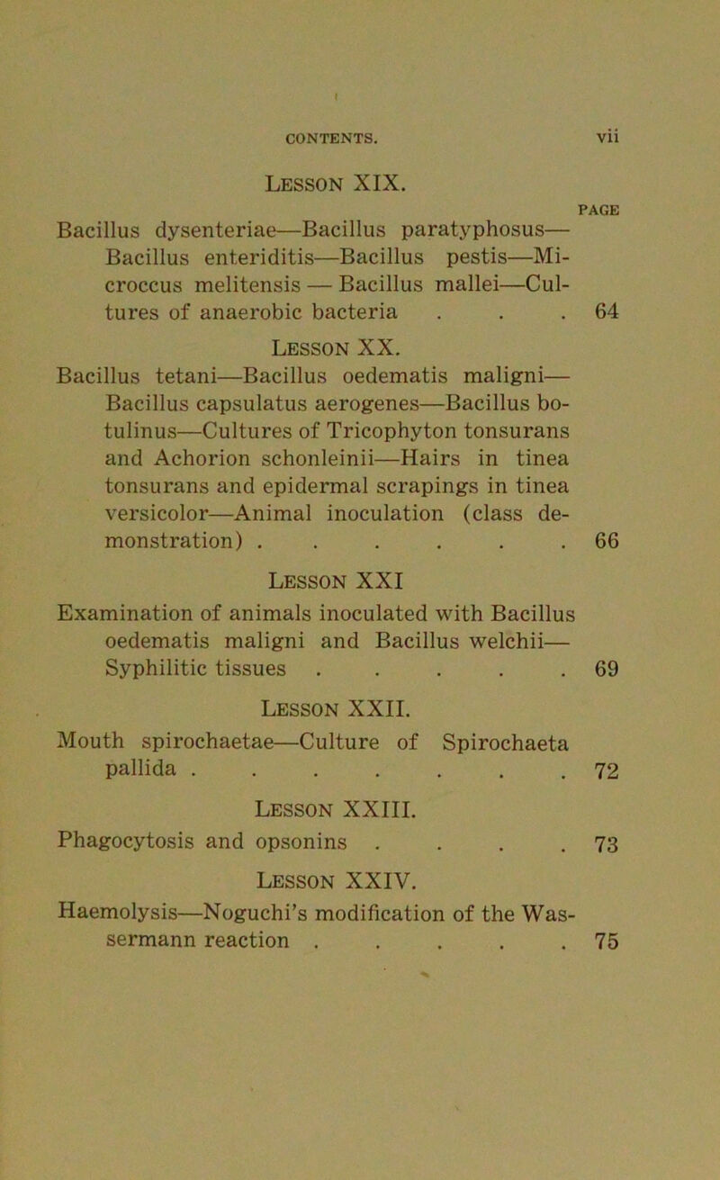 Lesson XIX. PAGE Bacillus dysenteriae—Bacillus paratyphosus— Bacillus enteriditis—Bacillus pestis—Mi- croccus melitensis — Bacillus mallei—Cul- tures of anaerobic bacteria . . .64 Lesson XX. Bacillus tetani—Bacillus oedematis maligni— Bacillus capsulatus aerogenes—Bacillus bo- tulinus—Cultures of Tricophyton tonsurans and Achorion schonleinii—Hairs in tinea tonsurans and epidermal scrapings in tinea versicolor—Animal inoculation (class de- monstration) . . . . . .66 Lesson XXI Examination of animals inoculated with Bacillus oedematis maligni and Bacillus welchii— Syphilitic tissues . . . . .69 Lesson XXII. Mouth spirochaetae—Culture of Spirochaeta pallida 72 Lesson XXIII. Phagocytosis and opsonins . . . .73 Lesson XXIV. Haemolysis—Noguchi’s modification of the Was- sermann reaction . . . . .75