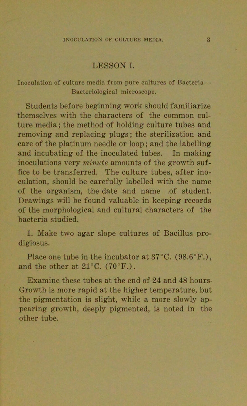 LESSON I. Inoculation of culture media from pure cultures of Bacteria— Bacteriological microscope. Students before beginning work should familiarize themselves with the characters of the common cul- ture media; the method of holding culture tubes and removing and replacing plugs; the sterilization and care of the platinum needle or loop; and the labelling and incubating of the inoculated tubes. In making inoculations very minute amounts of the growth suf- fice to be transferred. The culture tubes, after ino- culation, should be carefully labelled with the name of the organism, the date and name ,of student. Drawings will be found valuable in keeping records of the morphological and cultural characters of the bacteria studied. 1. Make two agar slope cultures of Bacillus pro- digiosus. Place one tube in the incubator at 37°C. (98.6°F.), and the other at 21°C. (70°F.). Examine these tubes at the end of 24 and 48 hours- Growth is more rapid at the higher temperature, but the pigmentation is slight, while a more slowly ap- pearing growth, deeply pigmented, is noted in the other tube.