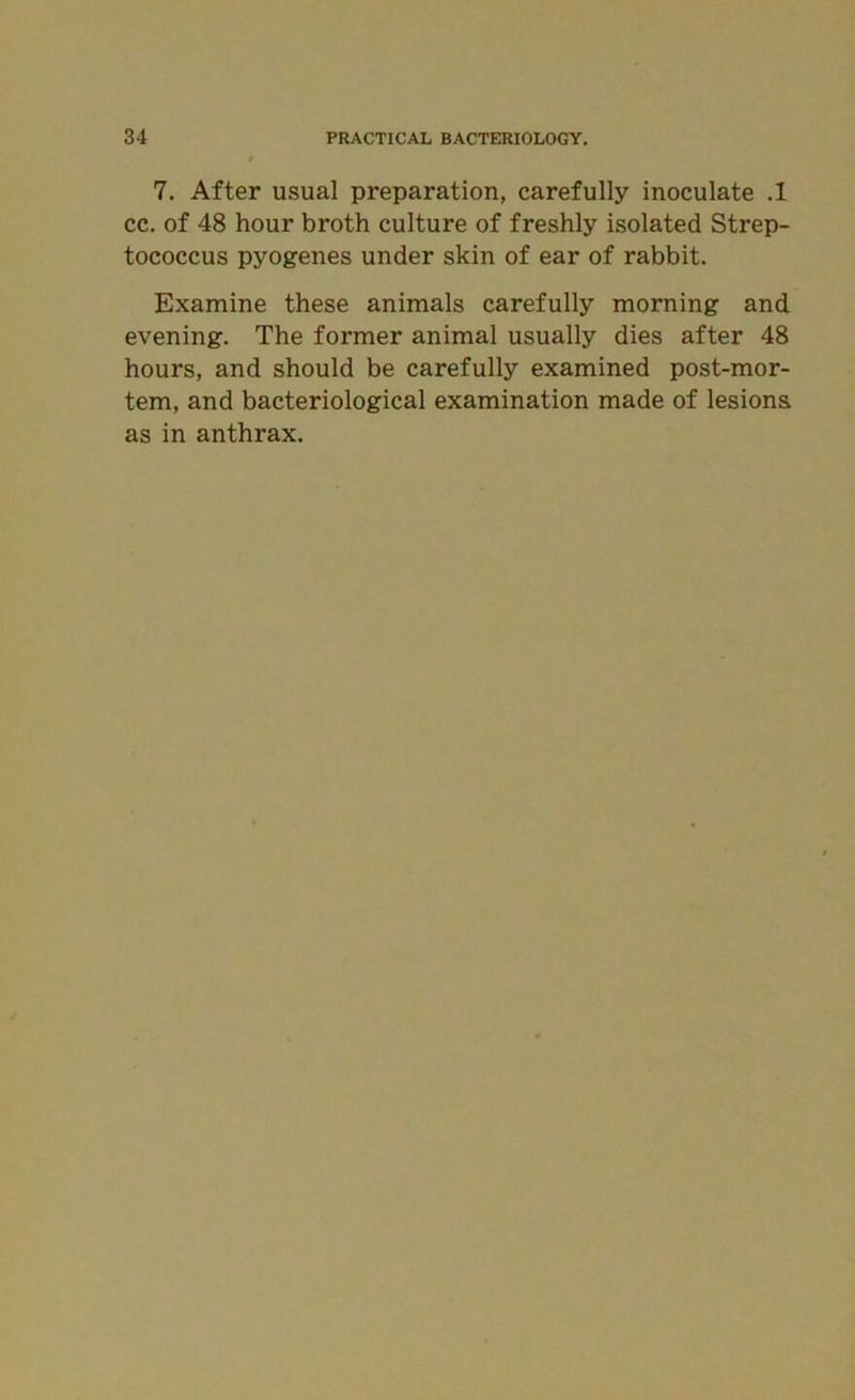 7. After usual preparation, carefully inoculate .1 cc. of 48 hour broth culture of freshly isolated Strep- tococcus pyogenes under skin of ear of rabbit. Examine these animals carefully morning and evening. The former animal usually dies after 48 hours, and should be carefully examined post-mor- tem, and bacteriological examination made of lesions as in anthrax.