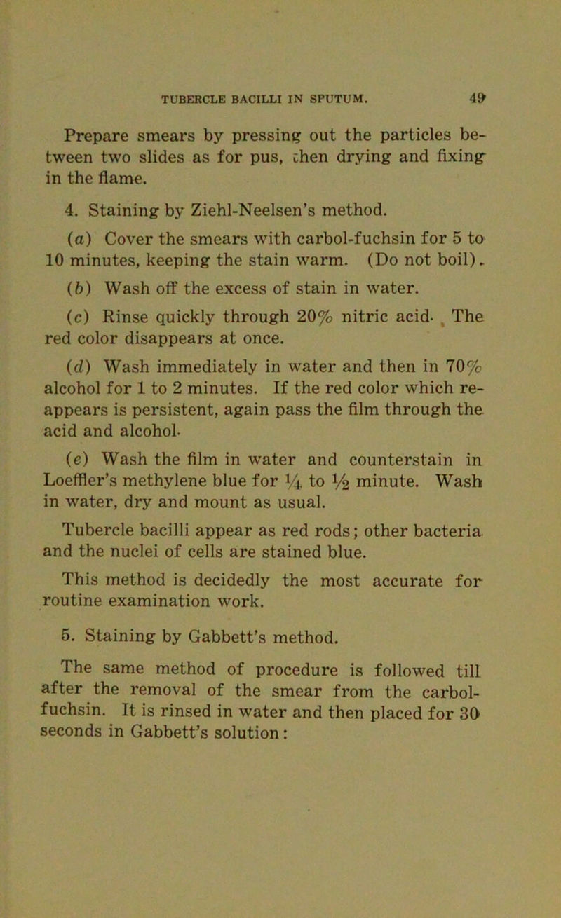 Prepare smears by pressing out the particles be- tween two slides as for pus, chen drying and fixing in the flame. 4. Staining by Ziehl-Neelsen’s method. (a) Cover the smears with carbol-fuchsin for 5 to 10 minutes, keeping the stain warm. (Do not boil)* (b) Wash off the excess of stain in water. (c) Rinse quickly through 20% nitric acid- The red color disappears at once. (d) Wash immediately in water and then in 70% alcohol for 1 to 2 minutes. If the red color which re- appears is persistent, again pass the film through the acid and alcohol- (e) Wash the film in water and counterstain in Loeffler’s methylene blue for % to 1/2 minute. Wash in water, dry and mount as usual. Tubercle bacilli appear as red rods; other bacteria and the nuclei of cells are stained blue. This method is decidedly the most accurate for routine examination work. 5. Staining by Gabbett’s method. The same method of procedure is followed till after the removal of the smear from the carbol- fuchsin. It is rinsed in water and then placed for 30 seconds in Gabbett’s solution: