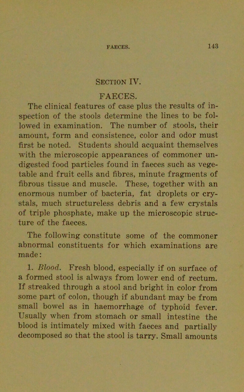 Section IV. FAECES. The clinical features of case plus the results of in- spection of the stools determine the lines to be fol- lowed in examination. The number of stools, their amount, form and consistence, color and odor must first be noted. Students should acquaint themselves with the microscopic appearances of commoner un- digested food particles found in faeces such as vege- table and fruit cells and fibres, minute fragments of fibrous tissue and muscle. These, together with an enormous number of bacteria, fat droplets or cry- stals, much structureless debris and a few crystals of triple phosphate, make up the microscopic struc- ture of the faeces. The following constitute some of the commoner abnormal constituents for which examinations are made: 1. Bloocl. Fresh blood, especially if on surface of a formed stool is always from lower end of rectum. If streaked through a stool and bright in color from some part of colon, though if abundant may be from small bowel as in haemorrhage of typhoid fever. Usually when from stomach or small intestine the blood is intimately mixed with faeces and partially decomposed so that the stool is tarry. Small amounts