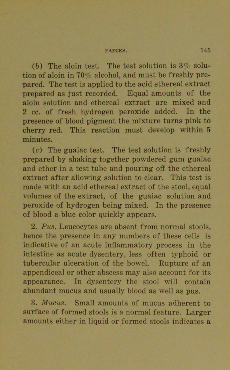 (b) The aloin test. The test solution is 3% solu- tion of aloin in 70% alcohol, and must be freshly pre- pared. The test is applied to the acid ethereal extract prepared as just recorded. Equal amounts of the aloin solution and ethereal extract are mixed and 2 cc. of fresh hydrogen peroxide added. In the presence of blood pigment the mixture turns pink to cherry red. This reaction must develop within 5 minutes. (c) The guaiac test. The test solution is freshly prepared by shaking together powdered gum guaiac and ether in a test tube and pouring off the ethereal extract after allowing solution to clear. This test is made with an acid ethereal extract of the stool, equal volumes of the extract, of the guaiac solution and peroxide of hydrogen being mixed. In the presence of blood a blue color quickly appears. 2. Pus. Leucocytes are absent from normal stools, hence the presence in any numbers of these cells is indicative of an acute inflammatory process in the intestine as acute dysentery, less often typhoid or tubercular ulceration of the bowel. Rupture of an appendiceal or other abscess may also account for its appearance. In dysentery the stool will contain abundant mucus and usually blood as well as pus. 3. Mucus. Small amounts of mucus adherent to surface of formed stools is a normal feature. Larger amounts either in liquid or formed stools indicates a