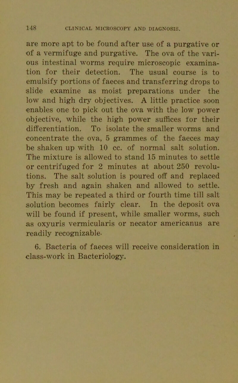 are more apt to be found after use of a purgative or of a vermifuge and purgative. The ova of the vari- ous intestinal worms require microscopic examina- tion for their detection. The usual course is to emulsify portions of faeces and transferring drops to slide examine as moist preparations under the low and high dry objectives. A little practice soon enables one to pick out the ova with the low power objective, while the high power suffices for their differentiation. To isolate the smaller worms and concentrate the ova, 5 grammes of the faeces may be shaken up with 10 cc. of normal salt solution. The mixture is allowed to stand 15 minutes to settle or centrifuged for 2 minutes at about 250 revolu- tions. The salt solution is poured off and replaced by fresh and again shaken and allowed to settle. This may be repeated a third or fourth time till salt solution becomes fairly clear. In the deposit ova will be found if present, while smaller worms, such as oxyuris vermicularis or necator americanus are readily recognizable- 6. Bacteria of faeces will receive consideration in class-work in Bacteriology.