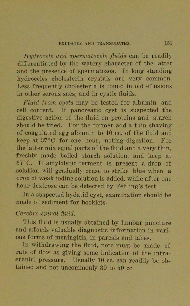 Hydrocele and spermatocele fluids can be readily differentiated by the watery character of the latter and the presence of spermatozoa. In long standing hydroceles cholesterin crystals are very common. Less frequently cholesterin is found in old effusions in other serous sacs, and in cystic fluids. Fluid from cysts may be tested for albumin and cell content. If pancreatic cyst is suspected the digestive action of the fluid on proteins and starch should be tried. For the former add a thin shaving of coagulated egg albumin to 10 cc. of the fluid and keep at 37°C. for one hour, noting digestion. For the latter mix equal parts of the fluid and a very thin, freshly made boiled starch solution, and keep at 37°C. If amylolytic ferment is present a drop of solution will gradually cease to strike blue when a drop of weak iodine solution is added, while after one hour dextrose can be detected by Fehling’s test. In a suspected hydatid cyst, examination should be made of sediment for hooklets- Cerebro-spinal fluid. This fluid is usually obtained by lumbar puncture and affords valuable diagnostic information in vari- ous forms of meningitis, in paresis and tabes. In withdrawing the fluid, note must be made of rate of flow as giving some indication of the intra- cranial pressure. Usually 10 cc- can readily be ob- tained and not uncommonly 30 to 50 cc.