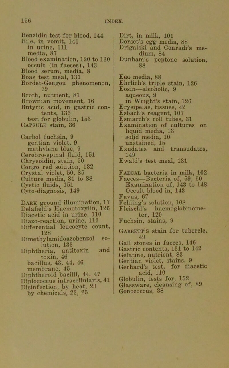 Benzidin test for blood, 144 Bile, in vomit, 141 in urine, 111 media, 87 Blood examination, 120 to 130 occult (in faeces), 143 Blood serum, media, 8 Boas test meal, 131 Bordet-Gengou phenomenon, 79 Broth, nutrient, 81 Brownian movement, 16 Butyric acid, in gastric con- tents, 136 test for globulin, 153 Capsule stain, 36 Carbol fuchsin, 9 gentian violet, 9 methvlene blue, 9 Cerebro-spinal fluid, 151 Chrysoidin, stain, 50 Congo red solution, 132 Crystal violet, 50, 85 Culture media, 81 to 88 Cystic fluids, 151 Cyto-diagnosis, 149 Dark ground illumination, 17 Delafield’s Haemotoxylin, 126 Diacetic acid in urine, 110 Diazo-reaction, urine, 112 Differential leucocyte count, 128 Dimethylamidoazobenzol so- lution, 133 Diphtheria, antitoxin and toxin, 46 bacillus, 43, 44, 46 membrane, 45 Diphtheroid bacilli, 44, 47 Diplococcus intracellularis, 41 Disinfection, by heaG 23 by chemicals, 23, 25 Dirt, in milk, 101 Dorset’s egg media, 88 Drigalski and Conradi’s me- dium, 84 Dunham’s peptone solution, 88 Egg media, 88 Ehrlich’s triple stain, 126 Eosin—alcoholic, 9 aqueous, 9 in Wright’s stain, 126 Erysipelas, tissues, 42 Esbach’s reagent, 107 Esmarch’s roll tubes, 31 Examination of cultures on liquid media, 13 solid media, 10 unstained, 15 Exudates and transudates, 149 Ewald’s test meal, 131 Faecal bacteria in milk, 102 Faeces—Bacteria of, 59, 60 Examination of, 143 to 148 Occult blood in, 143 Favus, 67 Fehling’s solution, 108 Fleischl’s haemoglobinome- ter, 120 Fuchsin, stains, 9 Gabbett’s stain for tubercle, 49 Gall stones in faeces, 146 Gastric contents, 131 to 142 Gelatine, nutrient, 83 Gentian violet, stains, 9 Gerhard’s test, for diacetic acid, 110 Globulin, tests for, 152 Glassware, cleansing of, 89 Gonococcus, 38