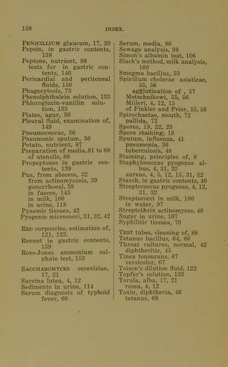 Penicillium glaucum, 17, 20 Pepsin, in gastric contents, 138 Peptone, nutrient, 88 tests for in gastric con- tents, 140 Pericardial and peritoneal fluids, 150 Phagocytosis, 73 Phenolphthalein solution, 133 Phloroglucin-vanillin solu- tion, 133 Plates, agar, 30 Pleural fluid, examination of, 149 Pneumococcus, 36 Pneumonic sputum, 36 Potato, nutrient, 87 Preparation of media, 81 to 88 of utensils, 88 Propeptones in gastric con- tents, 139 Pus, from abscess, 32 from actinomycosis, 39 gonorrhoeal, 38 in faeces, 145 in milk, 100 in urine, 118 Pyaemic tissues, 42 Pyogenic micrococci, 31, 32, 42 Red corpuscles, estimation of, 121, 122. Rennet in gastric contents, 139 Ross-Jones ammonium sul- phate test, 153 Saccharomyces cerevisiae, 17, 21 Sarcina lutea, 4, 12 Sediments in urine, 114 Serum diagnosis of typhoid fever, 60 Serum, media, 86 Sewage analysis, 98 Simon’s albumin test, 106 Slack’s method, milk analysis, 100 Smegma bacillus, 53 Spirillum cholerae asiaticae, 55, 56 agglutination of , 57 Metschnikowi, 55, 56 Milleri, 4, 12, 15 of Finkler and Prior, 55, 56 Spirochaetae, mouth, 72 pallida, 72 Spores, 19, 22, 23 Spore staining, 19 Sputum, influenza, 41 . pneumonia, 36 tuberculosis, 48 Staining, principles of, 8 Staphylococcus pyogenes al- bus, 4, 31, 32 aureus, 4, 5, 12, 15, 31, 32 Starch, in gastric contents, 40 Streptococcus pyogenes, 4, 12, 31, 32 Streptococci in milk, 100 in water, 97 Streptothrix actinomyces, 40 Sugar in urine, 107 Syphilitic tissues, 70 Test tubes, cleaning of, 88 Tetanus bacillus, 64, 66 Throat cultures, normal, 42 diphtheritic, 45 Tinea tonsurans, 67 versicolor, 67 Toison’s dilution fluid, 122 Topfer’s solution, 133 Torula, alba, 17, 21 rosea, 4, 12 Toxin, diphtheria, 46 tetanus, 68