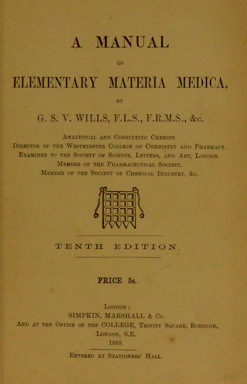 A MANUAL ELEMENTARY MATERIA MEDICA, BY G. S. V. WILLS, F.L.S., F.R.M.S., &c. Analytical and Consulting Chemist. Director of the Westminster College of Chemistry and Pharmacy. Examiner to the Society of Science, Letters, and Art, London. Member of the Pharmaceutical Society. Member of the Society of Chemical Industry, &c. SIMPKTN, MARSHALL & Co. And at the Office of the COLLEGE, Trinity Square, Borough, TENTH EHITION. PRICE 5s. London: London, S.E. 1888. Entered at Stationers’ Hall.