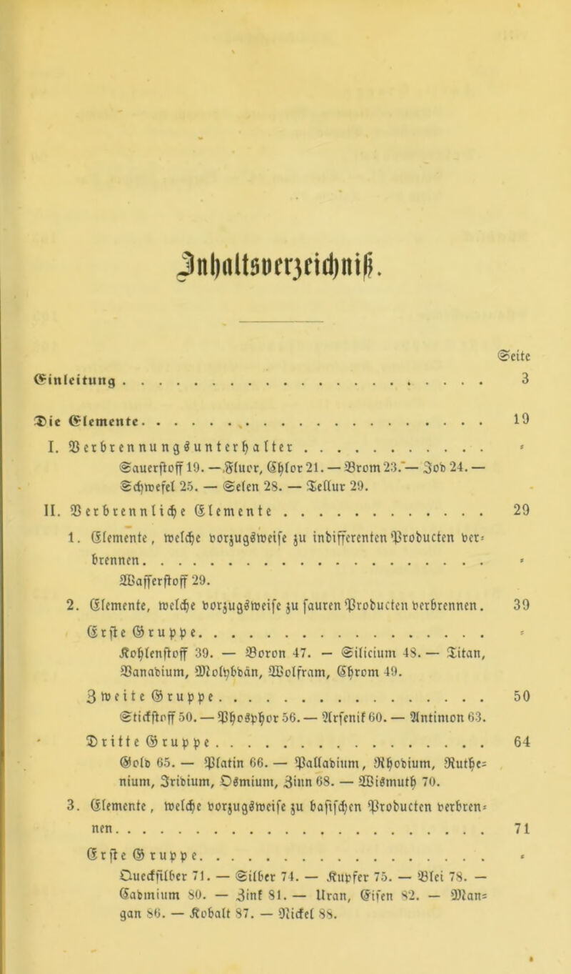 Jnl)flltSDfr3Eid)ni|). @eite Einleitung 3 Die Elemente I. 33 et br en nu n g i un t er \) a 11er * Saucrftoff 19. — ,8iuer, CS^for 21. — 39rom23.*— 3ob 24. — Sdjroefet 25. — Seien 28. — Deflur 29. II. 33 er tuen n t idj e dtemente 29 1. (Elemente, welche »orjugätoeife ju inbifferenten‘JSrobucten ber= Brennen > 2Baffcrftojf 29. 2. Siemente, reelle borjugStoeife ju faurenlßrobucten bct6rennen. 39 (sr}le©ruppe * Äofjienfh'ff 39. — Soren 47. — Silicium 48. — Üitan, Sanabium, SDloipbbän, SBolfram, Syrern 49. 3l»>eite ©ruppe 50 Sticf jlnff 50. — 33f)o$ptyor 56. — 3irfenif 60. — 3intimon 63. Dritte ©ruppe 64 ®olö 65. — 3ßiatin 66.— Sattabiitm, 9tijobium, £Rut^e= niuni, Sribium, Ddmium, 3>nn68. — 2BiStnutf> 70. 3. Elemente, meiere borjugätocife $u baftfdjen ‘ßrobucten berbren-- nen 71 Gr|te©ruppe « Ouecfftiber 7). — Silber 74. — jbupfer 75. — Siet 78. — @abmium SO. — 3inf 81. — Uran, (5ifen 82. — 3)Jan= gan 86. — Äcbalt 87. — Dürfet 88.