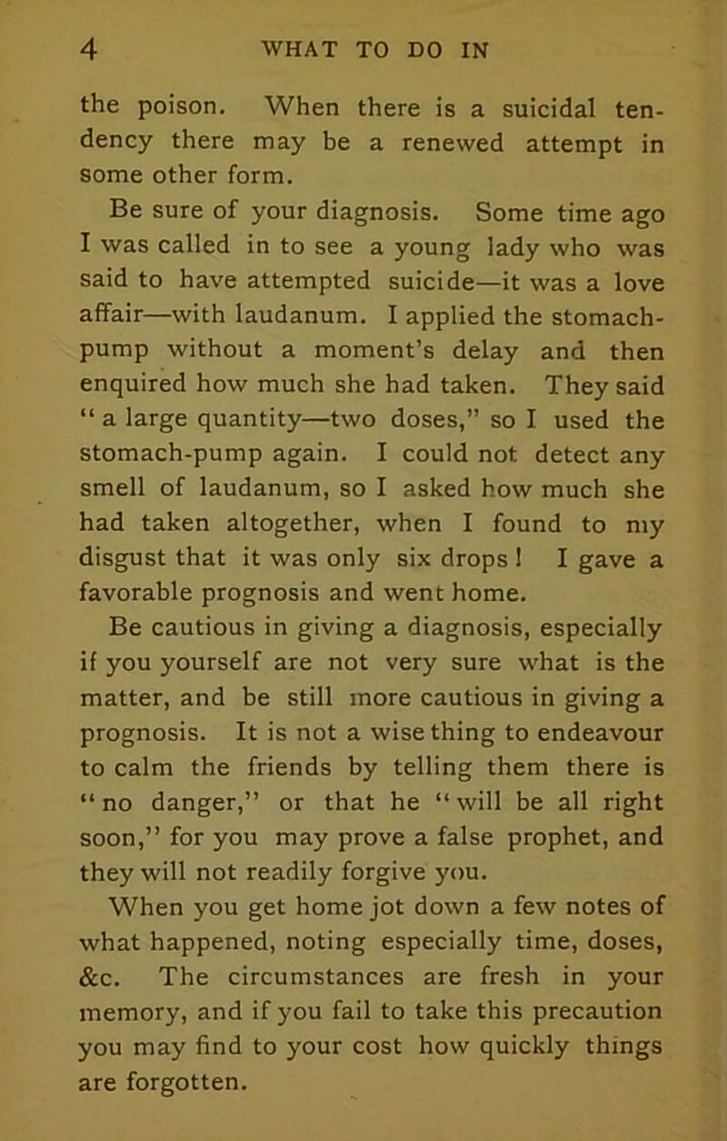 the poison. When there is a suicidal ten- dency there may be a renewed attempt in some other form. Be sure of your diagnosis. Some time ago I was called in to see a young lady who was said to have attempted suicide—it was a love affair—with laudanum. I applied the stomach- pump without a moment’s delay and then enquired how much she had taken. They said “ a large quantity—two doses,” so I used the stomach-pump again. I could not detect any smell of laudanum, so I asked how much she had taken altogether, when I found to my disgust that it was only six drops 1 I gave a favorable prognosis and went home. Be cautious in giving a diagnosis, especially if you yourself are not very sure what is the matter, and be still more cautious in giving a prognosis. It is not a wise thing to endeavour to calm the friends by telling them there is “no danger,” or that he “will be all right soon,” for you may prove a false prophet, and they will not readily forgive you. When you get home jot down a few notes of what happened, noting especially time, doses, &c. The circumstances are fresh in your memory, and if you fail to take this precaution you may find to your cost how quickly things are forgotten.