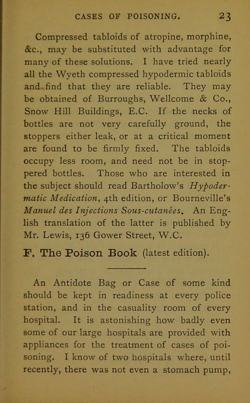 Compressed tabloids of atropine, morphine, &c., may be substituted with advantage for many of these solutions. I have tried nearly all the Wyeth compressed hypodermic tabloids and.find that they are reliable. They may be obtained of Burroughs, Wellcome & Co., Snow Hill Buildings, E.C. If the necks of bottles are not very carefully ground, the stoppers either leak, or at a critical moment are found to be firmly fixed. The tabloids occupy less room, and need not be in stop- pered bottles. Those who are interested in the subject should read Bartholow’s Hypoder- matic Medication, 4th edition, or Bourneville’s Manuel des Injections Sous-cutanees. An Eng- lish translation of the latter is published by Mr. Lewis, 136 Gower Street, W.C. F. The Poison Book (latest edition). An Antidote Bag or Case of some kind should be kept in readiness at every police station, and in the casuality room of every hospital. It is astonishing how badly even some of our large hospitals are provided with appliances for the treatment of cases of poi- soning. I know of two hospitals where, until recently, there was not even a stomach pump.