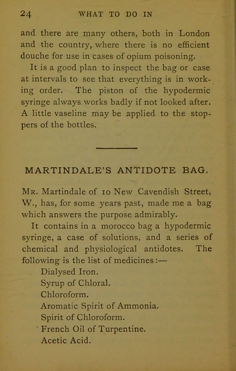 and there are many others, both in London and the country, where there is no efficient douche for use in cases of opium poisoning. It is a good plan to inspect the bag or case at intervals to see that everything is in work- ing order. The piston of the hypodermic syringe always works badly if not looked after. A little vaseline may be applied to the stop- pers of the bottles. MARTINDALE’S ANTIDOTE BAG. Mr. Martindale of lo New Cavendish Street, W., has, for some years past, made me a bag which answers the purpose admirably. It contains in a morocco bag a hypodermic syringe, a case of solutions, and a series of chemical and physiological antidotes. The following is the list of medicines :— Dialysed Iron. Syrup of Chloral. Chloroform. Aromatic Spirit of Ammonia. Spirit of Chloroform. ■ French Oil of Turpentine. Acetic Acid.