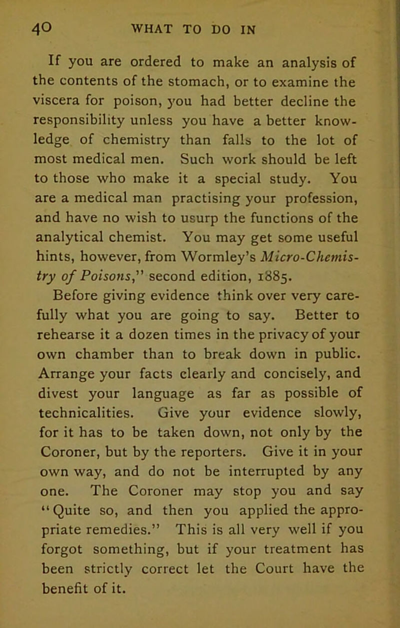 If you are ordered to make an analysis of the contents of the stomach, or to examine the viscera for poison, you had better decline the responsibility unless you have a better know- ledge of chemistry than falls to the lot of most medical men. Such work should be left to those who make it a special study. You are a medical man practising your profession, and have no wish to usurp the functions of the analytical chemist. You may get some useful hints, however, from Wormley’s Micro-Chemis- try of Poisons,” second edition, 1885. Before giving evidence think over very care- fully what you are going to say. Better to rehearse it a dozen times in the privacy of your own chamber than to break down in public. Arrange your facts clearly and concisely, and divest your language as far as possible of technicalities. Give your evidence slowly, for it has to be taken down, not only by the Coroner, but by the reporters. Give it in your own way, and do not be interrupted by any one. The Coroner may stop you and say “Quite so, and then you applied the appro- priate remedies.” This is all very well if you forgot something, but if your treatment has been strictly correct let the Court have the benefit of it.