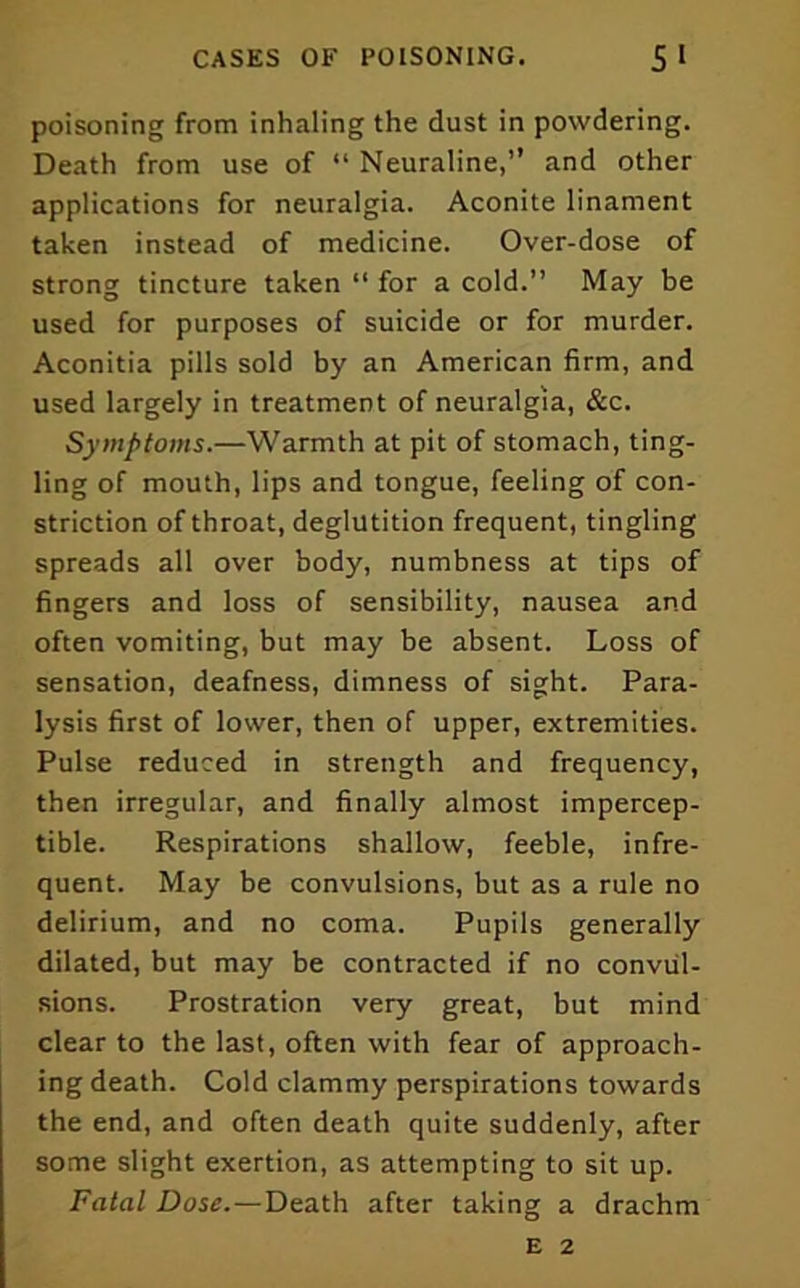 poisoning from inhaling the dust in powdering. Death from use of “ Neuraline,” and other applications for neuralgia. Aconite linament taken instead of medicine. Over-dose of strong tincture taken “ for a cold.” May be used for purposes of suicide or for murder. Aconitia pills sold by an American firm, and used largely in treatment of neuralgia, &c. Symptoms.—Warmth at pit of stomach, ting- ling of mouth, lips and tongue, feeling of con- striction of throat, deglutition frequent, tingling spreads all over body, numbness at tips of fingers and loss of sensibility, nausea and often vomiting, but may be absent. Loss of sensation, deafness, dimness of sight. Para- lysis first of lower, then of upper, extremities. Pulse reduced in strength and frequency, then irregular, and finally almost impercep- tible. Respirations shallow, feeble, infre- quent. May be convulsions, but as a rule no delirium, and no coma. Pupils generally dilated, but may be contracted if no convul- sions. Prostration very great, but mind clear to the last, often with fear of approach- ing death. Cold clammy perspirations towards the end, and often death quite suddenly, after some slight exertion, as attempting to sit up. Fatal Dose.—Death after taking a drachm