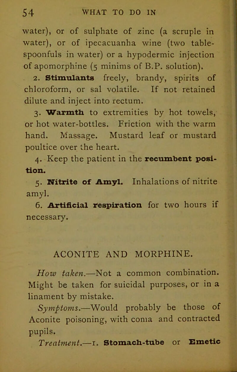 water), or of sulphate of zinc (a scruple in water), or of ipecacuanha wine (two table- spoonfuls in water) or a hypodermic injection of apomorphine (5 minims of B.P. solution). 2. Stimulants freely, brandy, spirits of chloroform, or sal volatile. If not retained dilute and inject into rectum. 3. Warmtli to extremities by hot towels, or hot water-bottles. Friction with the warm hand. Massage. Mustard leaf or mustard poultice over the heart. 4. Keep the patient in the recumbent posi- tion. 5. Nitrite of Amyl. Inhalations of nitrite amyl. 6. Artificial respiration for two hours if necessary. ACONITE AND MORPHINE. How taken.—Not a common combination. Might be taken for suicidal purposes, or in a linament by mistake. Symptoms.—Would probably be those of Aconite poisoning, with coma and contracted pupils. Treatment.—i. Stomach-tube or Emetic