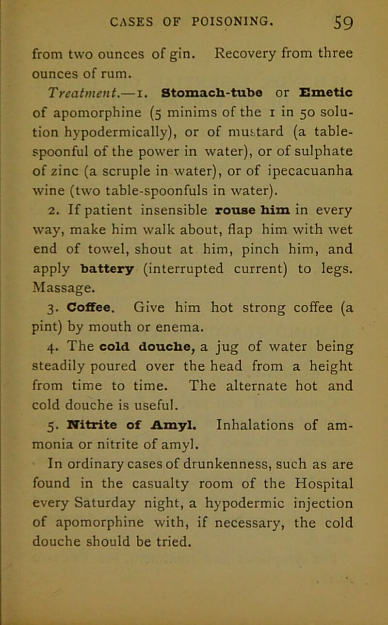 from two ounces of gin. Recovery from three ounces of rum. Treatment.—i. Stomach-tubo or Emetic of apomorphine (5 minims of the i in 50 solu- tion hypodermically), or of mustard (a table- spoonful of the power in water), or of sulphate of zinc (a scruple in water), or of ipecacuanha wine (two table-spoonfuls in water). 2. If patient insensible rouse bim in every way, make him walk about, flap bim with wet end of towel, shout at him, pinch him, and apply battery (interrupted current) to legs. Massage. 3. Coffee. Give him hot strong coffee (a pint) by mouth or enema. 4. The cold douche, a jug of water being steadily poured over the head from a height from time to time. The alternate hot and cold douche is useful. 5. Nitrite of Amyl. Inhalations of am- monia or nitrite of amyl. In ordinary cases of drunkenness, such as are found in the casualty room of the Hospital every Saturday night, a hypodermic injection of apomorphine with, if necessary, the cold douche should be tried.