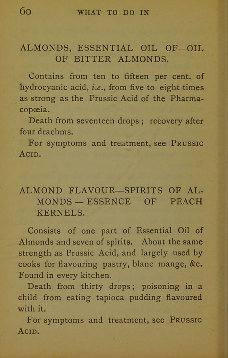 ALMONDS, ESSENTIAL OIL OF—OIL OF BITTER ALMONDS. Contains from ten to fifteen per cent, of hydrocyanic acid, i.e., from five to eight times as strong as the Prussic Acid of the Pharma- copoeia. Death from seventeen drops ; recovery after four drachms. For symptoms and treatment, see Prussic Acid. ALMOND FLAVOUR—SPIRITS OF AL- MONDS — ESSENCE OF PEACH KERNELS. Consists of one part of Essential Oil of Almonds and seven of spirits. About the same strength as Prussic Acid, and largely used by cooks for flavouring pastry, blanc mange, &c. Found in every kitchen. Death from thirty drops; poisoning in a child from eating tapioca pudding flavoured with it. For symptoms and treatment, see Prussic Acid.