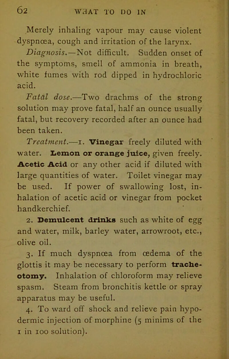 Merely inhaling vapour may cause violent dyspnoea, cough and irritation of the larynx. Diagnosis.—Not difficult. Sudden onset of the symptoms, smell of ammonia in breath, white fumes with rod dipped in hydrochloric acid. Fatal dose.—Two drachms of the strong solution may prove fatal, half an ounce usually fatal, but recovery recorded after an ounce had been taken. Treatment.—i. Vinegar freely diluted with water. Lemon or orange juice, given freely. Acetic Acid or any other acid if diluted with large quantities of water. Toilet vinegar may be used. If power of swallowing lost, in- halation of acetic acid or vinegar from pocket handkerchief. 2. Demulcent drinks such as white of egg and water, milk, barley water, arrowroot, etc., olive oil. 3. If much dyspnoea from oedema of the glottis it may be necessary to perform trache- otomy. Inhalation of chloroform may relieve spasm. Steam from bronchitis kettle or spray apparatus may be useful. 4. To ward off shock and relieve pain hypo- dermic injection of morphine (5 minims of the I in 100 solution).