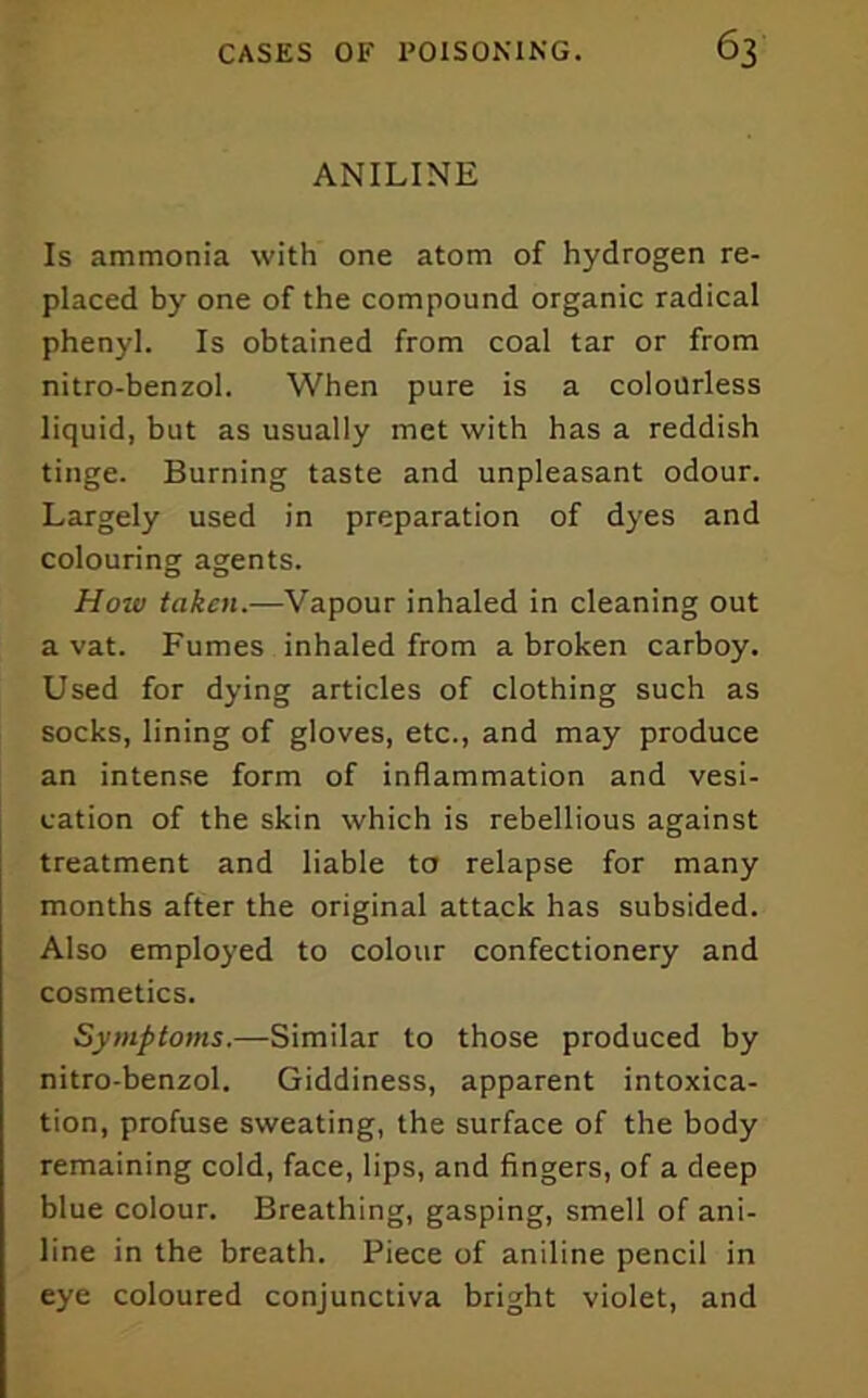 ANILINE Is ammonia with one atom of hydrogen re- placed by one of the compound organic radical phenyl. Is obtained from coal tar or from nitro-benzol. When pure is a colourless liquid, but as usually met with has a reddish tinge. Burning taste and unpleasant odour. Largely used in preparation of dyes and colouring agents. How taken.—Vapour inhaled in cleaning out a vat. Fumes inhaled from a broken carboy. Used for dying articles of clothing such as socks, lining of gloves, etc., and may produce an intense form of inflammation and vesi- cation of the skin which is rebellious against treatment and liable to relapse for many months after the original attack has subsided. Also employed to colour confectionery and cosmetics. Symptoms.—Similar to those produced by nitro-benzol. Giddiness, apparent intoxica- tion, profuse sweating, the surface of the body remaining cold, face, lips, and fingers, of a deep blue colour. Breathing, gasping, smell of ani- line in the breath. Piece of aniline pencil in eye coloured conjunctiva bright violet, and