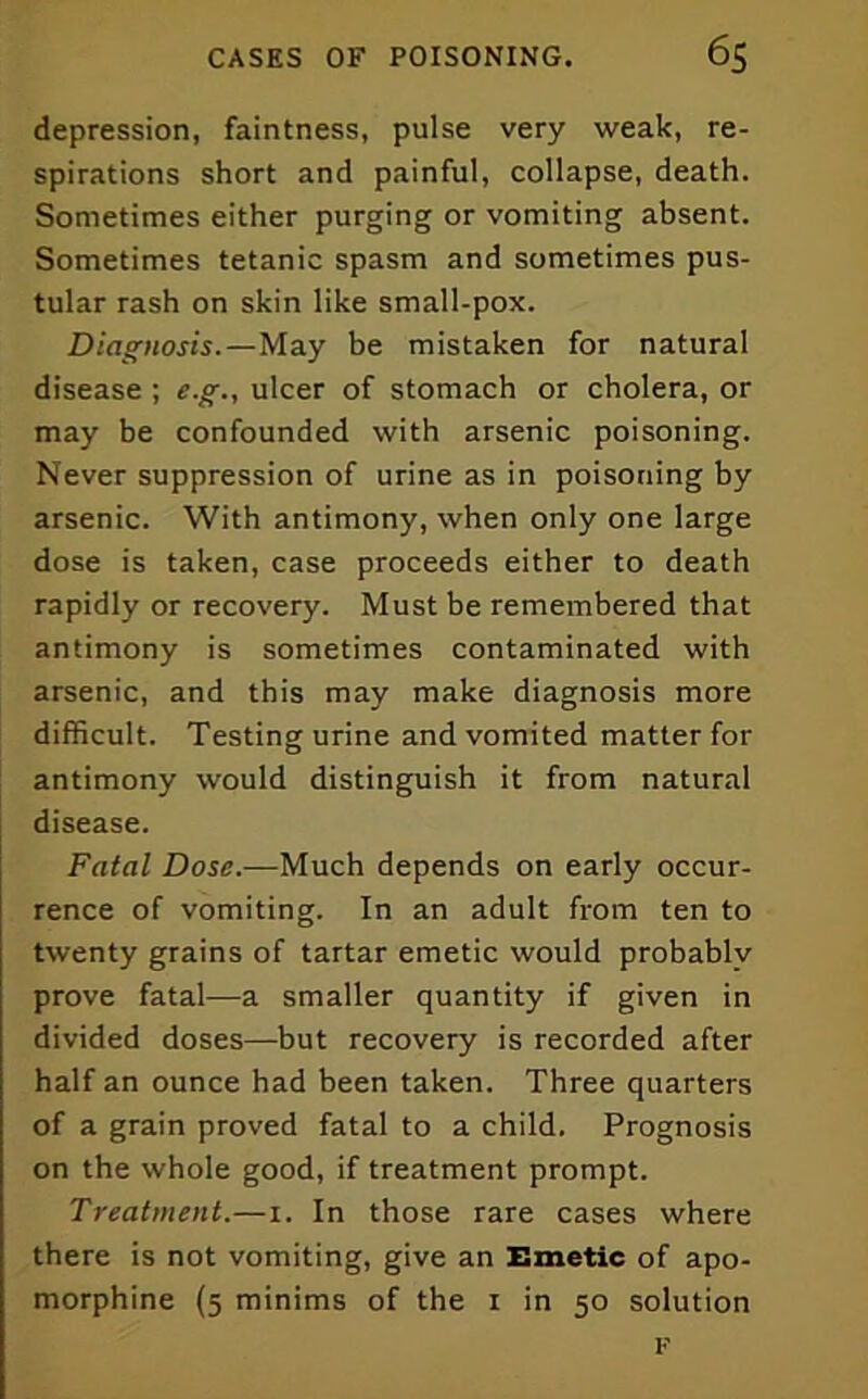 depression, faintness, pulse very weak, re- spirations short and painful, collapse, death. Sometimes either purging or vomiting absent. Sometimes tetanic spasm and sometimes pus- tular rash on skin like small-pox. Diagnosis.—May be mistaken for natural disease ; e.g., ulcer of stomach or cholera, or may be confounded with arsenic poisoning. Never suppression of urine as in poisoning by arsenic. With antimony, when only one large dose is taken, case proceeds either to death rapidly or recovery. Must be remembered that antimony is sometimes contaminated with arsenic, and this may make diagnosis more difficult. Testing urine and vomited matter for antimony would distinguish it from natural disease. Fatal Dose.—Much depends on early occur- rence of vomiting. In an adult from ten to twenty grains of tartar emetic would probably prove fatal—a smaller quantity if given in divided doses—but recovery is recorded after half an ounce had been taken. Three quarters of a grain proved fatal to a child. Prognosis on the whole good, if treatment prompt. Treatment.—i. In those rare cases where there is not vomiting, give an Emetic of apo- morphine (5 minims of the r in 50 solution I'