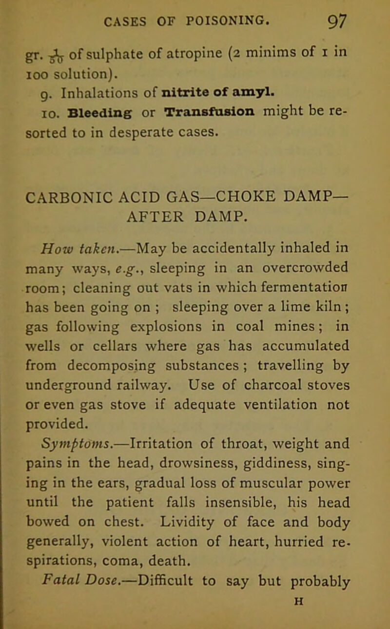 gr. ^ of sulphate of atropine (2 minims of i in 100 solution). 9. Inhalations of nitrite of amyl. 10. Bleeding or Transfusion might be re- sorted to in desperate cases. CARBONIC ACID GAS—CHOKE DAMP- AFTER DAMP. How taken.—May be accidentally inhaled in many ways, e.g., sleeping in an overcrowded room; cleaning out vats in which fermentation has been going on ; sleeping over a lime kiln; gas following explosions in coal mines; in wells or cellars where gas has accumulated from decomposing substances ; travelling by underground railway. Use of charcoal stoves or even gas stove if adequate ventilation not provided. Symptoms.—Irritation of throat, weight and pains in the head, drowsiness, giddiness, sing- ing in the ears, gradual loss of muscular power until the patient falls insensible, his head bowed on chest. Lividity of face and body generally, violent action of heart, hurried re- spirations, coma, death. Fatal Dose.—Difficult to say but probably H