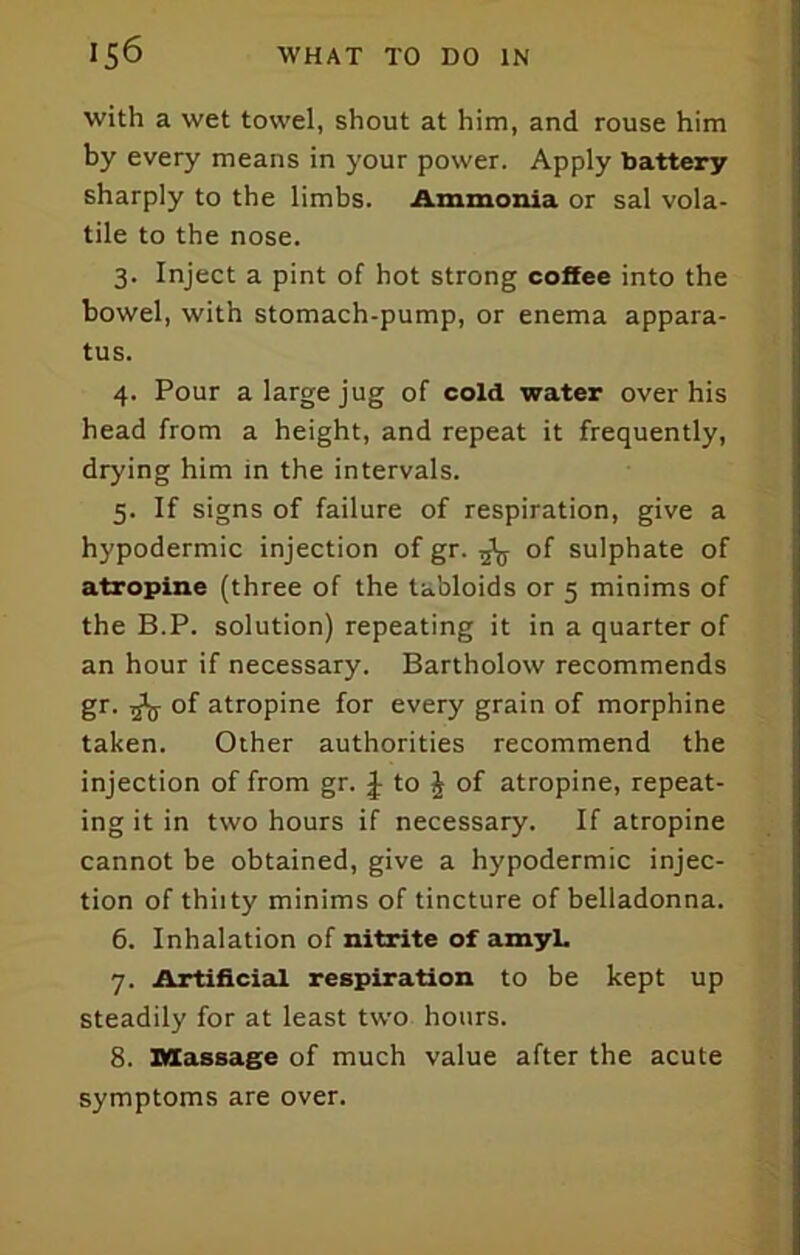 with a wet towel, shout at him, and rouse him by every means in your power. Apply battery sharply to the limbs. Ammonia or sal vola- tile to the nose. 3. Inject a pint of hot strong coffee into the bowel, with stomach-pump, or enema appara- tus. 4. Pour a large jug of cold water over his head from a height, and repeat it frequently, drying him in the intervals. 5. If signs of failure of respiration, give a hypodermic injection of gr. ^ of sulphate of atropine (three of the tabloids or 5 minims of the B.P. solution) repeating it in a quarter of an hour if necessary. Bartholow recommends gr. ^ of atropine for every grain of morphine taken. Other authorities recommend the injection of from gr. J to J of atropine, repeat- ing it in two hours if necessary. If atropine cannot be obtained, give a hypodermic injec- tion of thiity minims of tincture of belladonna. 6. Inhalation of nitrite of amyL 7. Artificial respiration to be kept up steadily for at least two hours. 8. Massage of much value after the acute symptoms are over.