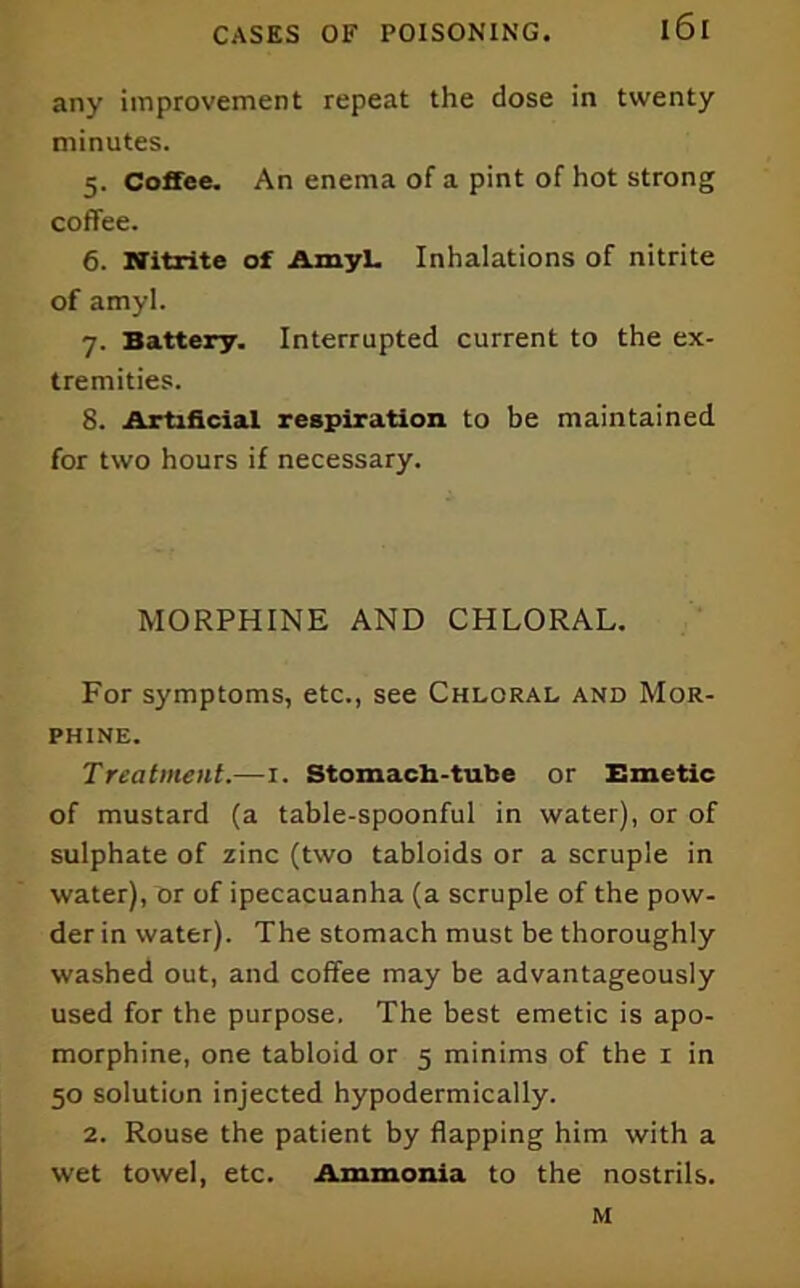 any improvement repeat the dose in twenty minutes. 5. Coffee. An enema of a pint of hot strong coffee. 6. Nitrite of Amyl. Inhalations of nitrite of amyl. 7. Battery. Interrupted current to the ex- tremities. 8. Artificial respiration to be maintained for two hours if necessary. MORPHINE AND CHLORAL, For symptoms, etc., see Chloral and Mor- phine. Treatment.—i. Stomach-tube or Emetic of mustard (a table-spoonful in water), or of sulphate of zinc (two tabloids or a scruple in water), or of ipecacuanha (a scruple of the pow- der in water). The stomach must be thoroughly washed out, and coffee may be advantageously used for the purpose. The best emetic is apo- morphine, one tabloid or 5 minims of the i in 50 solution injected hypodermically. 2. Rouse the patient by flapping him with a wet towel, etc. Ammonia to the nostrils. M