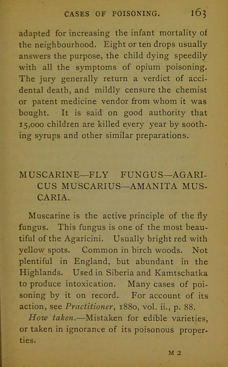 adapted for increasing the infant mortality of the neighbourhood. Eight or ten drops usually answers the purpose, the child dying speedily with all the symptoms of opium poisoning. The jury generally return a verdict of acci- dental death, and mildly censure the chemist or patent medicine vendor from whom it was bought. It is said on good authority that 15,000 children are killed every year by sooth- ing syrups and other similar preparations. MUSCARINE—FLY FUNGUS—AGARI- CUS MUSCARIUS—AMANITA MUS- CARIA. Muscarine is the active principle of the fly fungus. This fungus is one of the most beau- tiful of the Agaricini. Usually bright red with yellow spots. Common in birch woods. Not plentiful in England, but abundant in the Highlands. Used in Siberia and Kamtschatka to produce intoxication. Many cases of poi- soning by it on record. For account of its action, see Practitioner, 1880, vol. ii., p. 88. How taken.—Mistaken for edible varieties, or taken in ignorance of its poisonous proper- ties. M 2