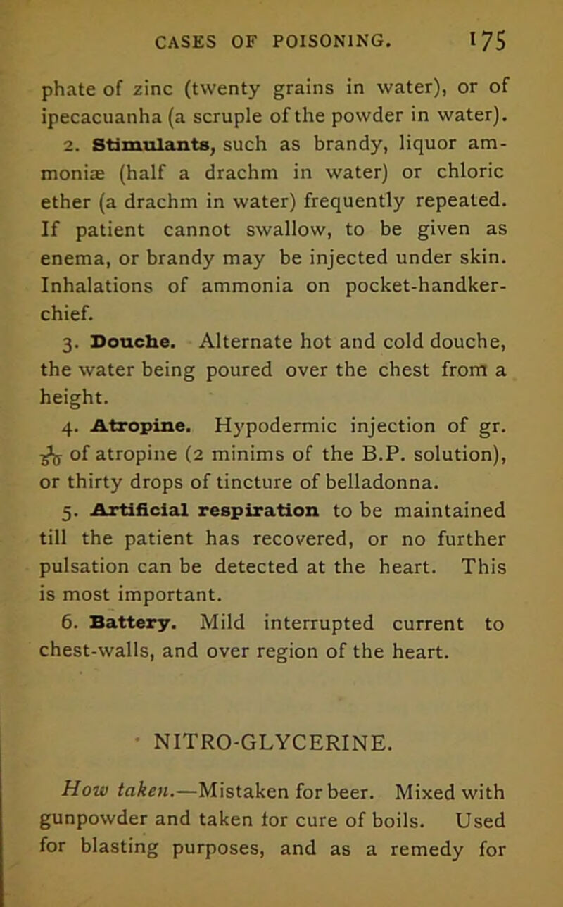 phate of zinc (twenty grains in water), or of ipecacuanha (a scruple of the powder in water). 2. Stimulants, such as brandy, liquor am- monias (half a drachm in water) or chloric ether (a drachm in water) frequently repeated. If patient cannot swallow, to be given as enema, or brandy may be injected under skin. Inhalations of ammonia on pocket-handker- chief. 3. Douche. Alternate hot and cold douche, the water being poured over the chest from a height. 4. Atropine. Hypodermic injection of gr. j>jj of atropine (2 minims of the B.P. solution), or thirty drops of tincture of belladonna. 5. Artificial respiration to be maintained till the patient has recovered, or no further pulsation can be detected at the heart. This is most important. 6. Battery. Mild interrupted current to chest-walls, and over region of the heart. • NITRO-GLYCERINE. How taken.—Mistaken for beer. Mixed with gunpowder and taken lor cure of boils. Used for blasting purposes, and as a remedy for