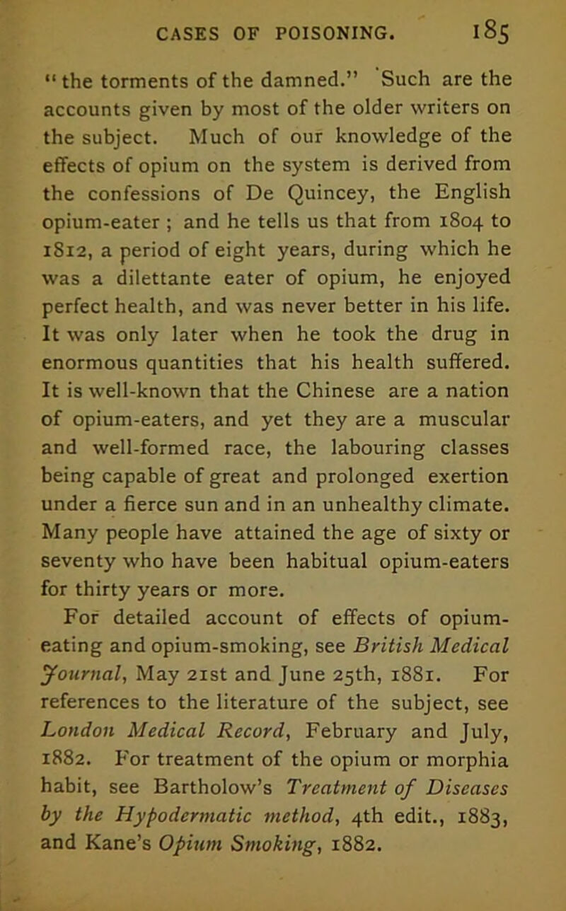 “the torments of the damned.” Such are the accounts given by most of the older writers on the subject. Much of our knowledge of the effects of opium on the system is derived from the confessions of De Quincey, the English opium-eater ; and he tells us that from 1804 to 1812, a period of eight years, during which he was a dilettante eater of opium, he enjoyed perfect health, and was never better in his life. It was only later when he took the drug in enormous quantities that his health suffered. It is well-known that the Chinese are a nation of opium-eaters, and yet they are a muscular and well-formed race, the labouring classes being capable of great and prolonged exertion under a fierce sun and in an unhealthy climate. Many people have attained the age of sixty or seventy who have been habitual opium-eaters for thirty years or more. For detailed account of effects of opium- eating and opium-smoking, see British Medical yournal. May 21st and June 25th, 1881. For references to the literature of the subject, see London Medical Record, February and July, 1882. For treatment of the opium or morphia habit, see Bartholow’s Treatment of Diseases by the Hypodermatic method, 4th edit., 1883, and Kane’s Opium Smoking, 1882.