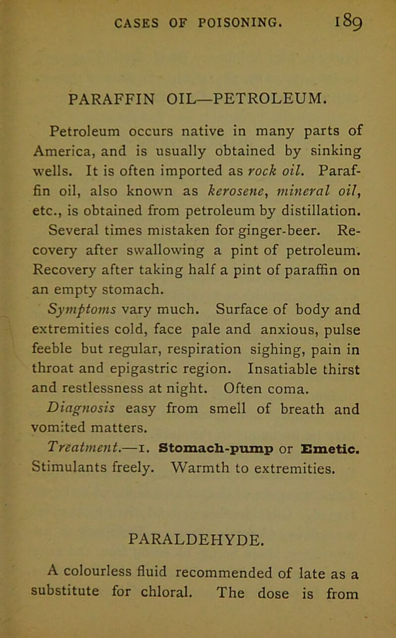 PARAFFIN OIL—PETROLEUM. Petroleum occurs native in many parts of America, and is usually obtained by sinking wells. It is often imported as rock oil. Paraf- fin oil, also known as kerosene, mineral oil, etc., is obtained from petroleum by distillation. Several times mistaken for ginger-beer. Re- covery after swallowing a pint of petroleum. Recovery after taking half a pint of paraffin on an empty stomach. Symptoms vary much. Surface of body and extremities cold, face pale and anxious, pulse feeble but regular, respiration sighing, pain in throat and epigastric region. Insatiable thirst and restlessness at night. Often coma. Diagnosis easy from smell of breath and vomited matters. Treatment.—i. Stomach-pump or Emetic. Stimulants freely. Warmth to extremities. PARALDEHYDE. A colourless fluid recommended of late as a substitute for chloral. The dose is from