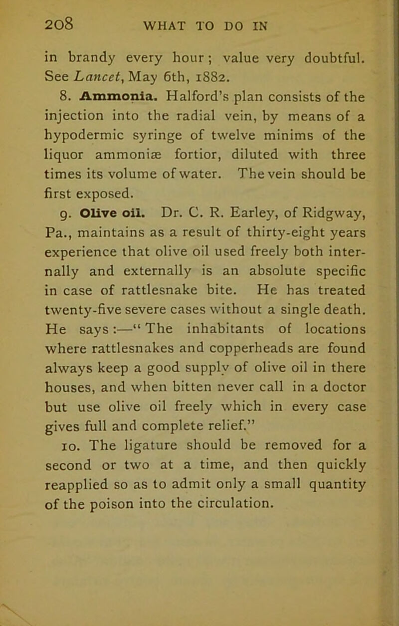 in brandy every hour; value very doubtful. See Lancet, May 6th, 1882. 8. Ammonia. Halford’s plan consists of the injection into the radial vein, by means of a hypodermic syringe of twelve minims of the liquor ammoniae fortior, diluted with three times its volume of water. The vein should be first exposed. 9. Olive oil. Dr. C. R. Earley, of Ridgway, Pa., maintains as a result of thirty-eight years experience that olive oil used freely both inter- nally and externally is an absolute specific in case of rattlesnake bite. He has treated twenty-five severe cases without a single death. He says:—“ The inhabitants of locations where rattlesnakes and copperheads are found always keep a good supply of olive oil in there houses, and when bitten never call in a doctor but use olive oil freely which in every case gives full and complete relief.” 10. The ligature should be removed for a second or two at a time, and then quickly reapplied so as to admit only a small quantity of the poison into the circulation.