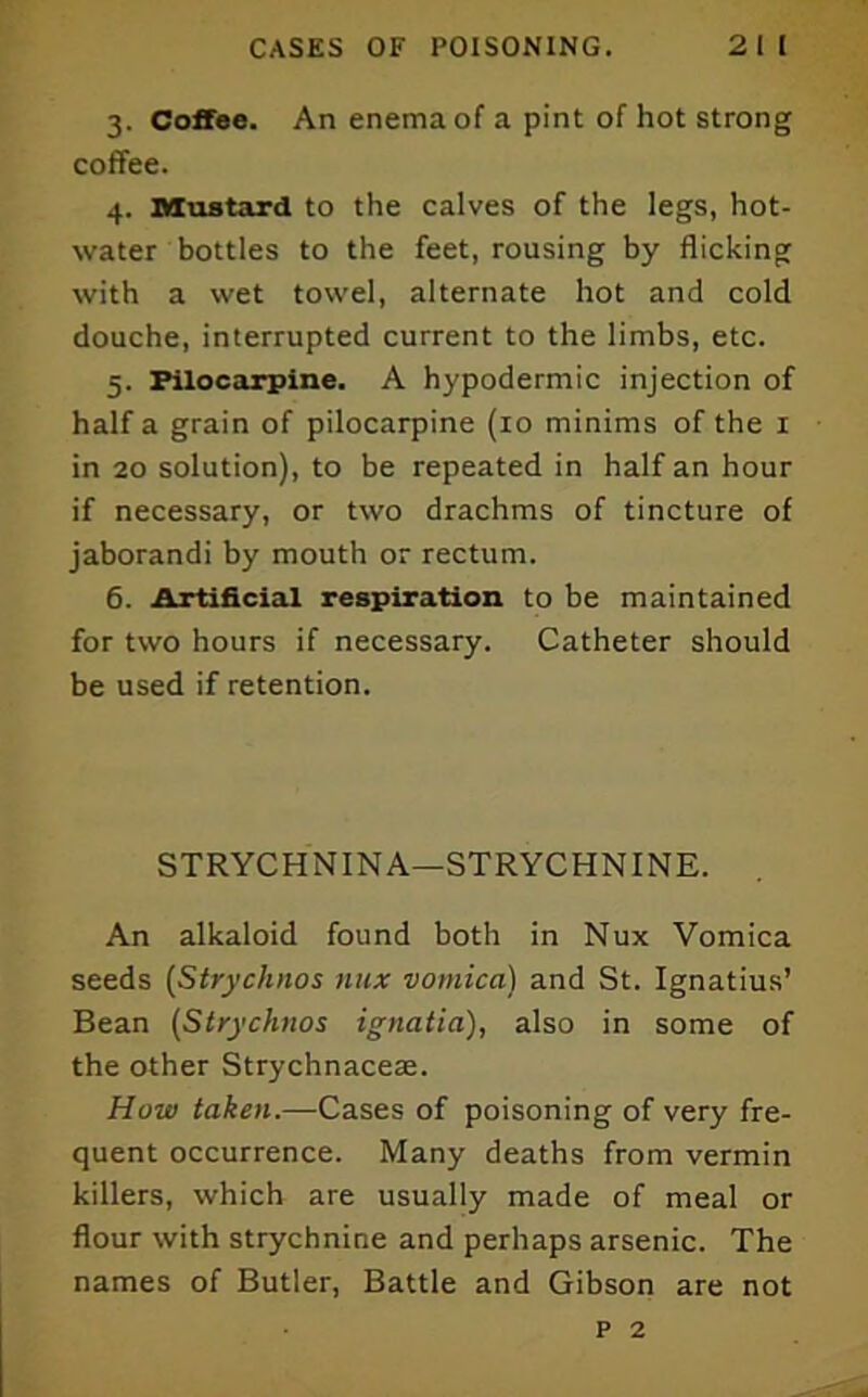 3. Coffee. An enema of a pint of hot strong coffee. 4. Mustard to the calves of the legs, hot- water bottles to the feet, rousing by flicking with a wet towel, alternate hot and cold douche, interrupted current to the limbs, etc. 5. Pilocarpine. A hypodermic injection of half a grain of pilocarpine (10 minims of the i in 20 solution), to be repeated in half an hour if necessary, or two drachms of tincture of jaborandi by mouth or rectum. 6. Artificial respiration to be maintained for two hours if necessary. Catheter should be used if retention. STRYCHNINA—STRYCHNINE. An alkaloid found both in Nux Vomica seeds (Strychnos nux vomica) and St. Ignatius’ Bean (Strychnos ignatia), also in some of the other Strychnacese. How taken.—Cases of poisoning of very fre- quent occurrence. Many deaths from vermin killers, which are usually made of meal or flour with strychnine and perhaps arsenic. The names of Butler, Battle and Gibson are not p 2
