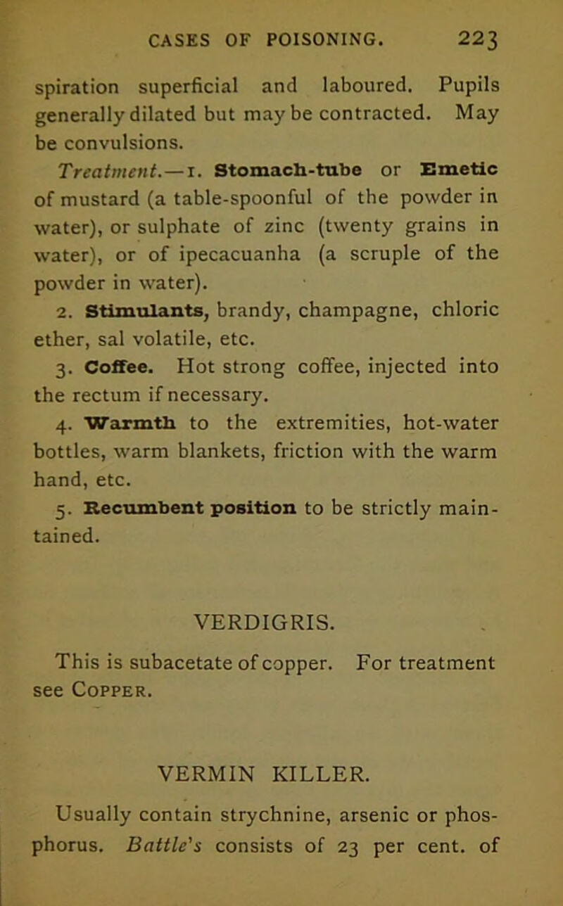 spiration superficial and laboured. Pupils generally dilated but maybe contracted. May be convulsions. Treatment.—i. Stomach-tube or Emetic of mustard (a table-spoonful of the powder in water), or sulphate of zinc (twenty grains in water), or of ipecacuanha (a scruple of the powder in water). 2. Stimulants, brandy, champagne, chloric ether, sal volatile, etc. 3. Coffee. Hot strong coffee, injected into the rectum if necessary. 4. Warmth to the extremities, hot-water bottles, warm blankets, friction with the warm hand, etc. 5. Recumbent position to be strictly main- tained. VERDIGRIS. This is subacetate of copper. For treatment see Copper. VERMIN KILLER. Usually contain strychnine, arsenic or phos- phorus. Battle's consists of 23 per cent, of