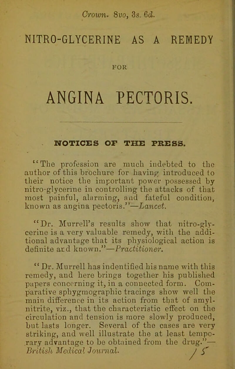 Crown. 8vo, 3s. 6d. NITRO-GLYCERINE AS A REMEDY NOTICES OF THE PRESS. “The profession are much indebted to the author of this brochure for having introduced to their notice the important power possessed by nitro-glycerme in controlling the attacks of that most painful, alarming, and fateful condition, known as angina pectoris.”—Lancet. “Dr. Murrell’s results show that nitro-gly- eerine is a very valuable remedy, with the addi- tional advantage that its physiological action is definite acd known.”—Practitioner. “Dr. Murrell has indentified his name with this remedy, and here brings together his published papers concerning it, in a connected form. Com- parative sphygraographic tracings show well the main difference in its action from that of amyl- nitrite, viz., that the characteristic effect on the circulation and tension is more slowly produced, but lasts longer. Several of the cases are very striking, and well illustrate the at least tempo- rary advantage to be obtained from the drug.”— FOR ANGINA PECTORIS. British Medical -Journal.