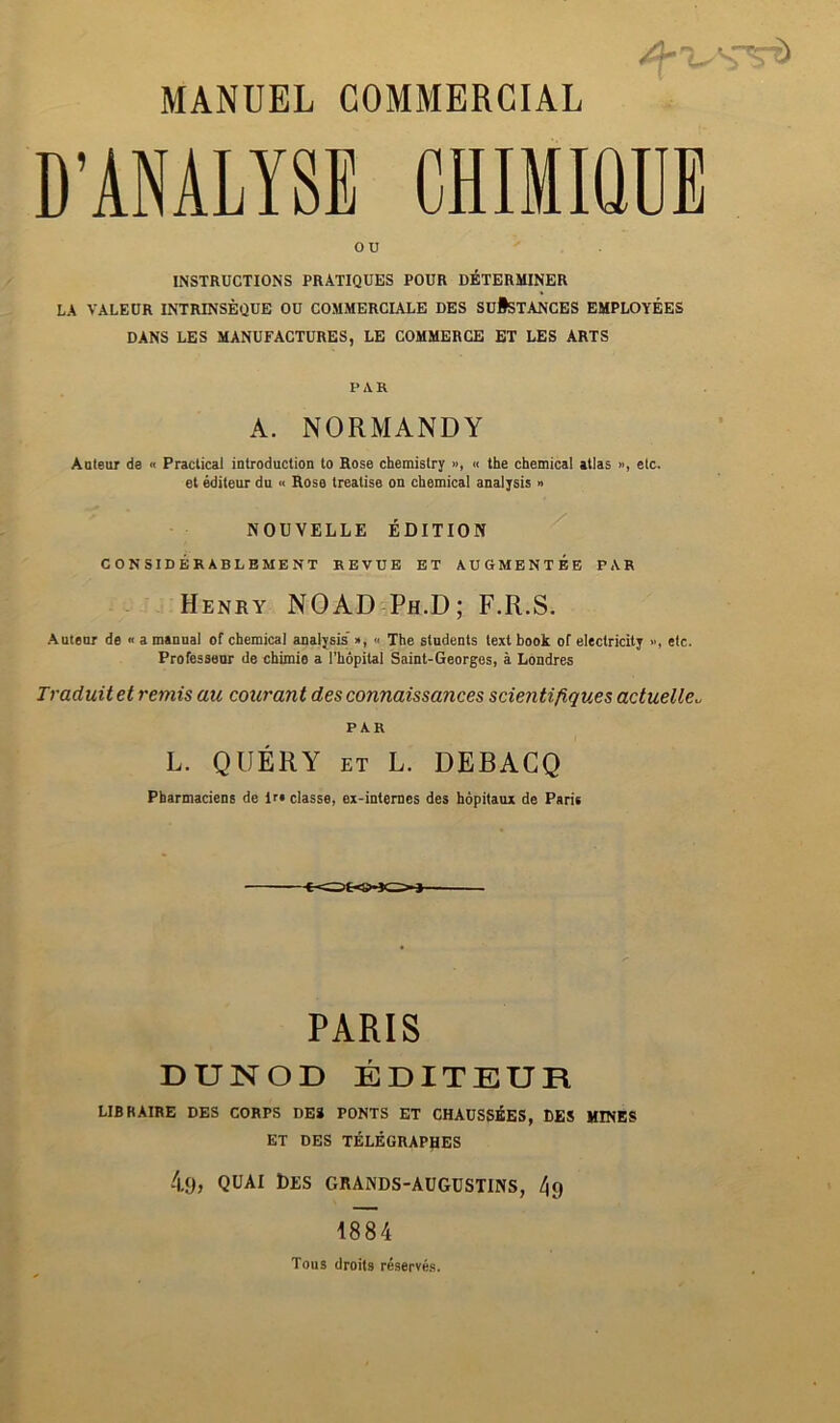 D’ANALYSE CHIMIQDE ou INSTRUCTIONS PRATIQUES POUR DETERMINER LA VALEUR INTRINSEQUE OU COMMERCULE DES SuiSTANCES EMPLOYEES DANS LES MANUFACTURES, LE COMMERCE ET LES ARTS PAR A. NORMANDY Aaieur de « Practical introduction to Rose chemistry », « the chemical atlas », etc. et editeur du « Rose treatise on chemical analysis » NOUVELLE EDITION CONSIDERABLEMENT REVUE ET AUGMENT EE PAR Henry NOAD-Ph.D; F.R.S. •Autenr de « a manual of chemical analysis'», « The students text book of electricity >’, etc. Professenr de chimie a I’hopital Saint-Georges, a Londres Traduit et remis au courant des connaissances scientifiques actuelle^ PAR L. QUERY ET L. DEBACQ Pharmaciens de lr« classe, ex-intemes des hopitaux de Paris PARIS DUNOD EDITEUR LIBRAIRE DES CORPS DE* FONTS ET CHAUSSEES, DES MINES ET DES TELEGRAPHES 4,9> QUAi Des grands-augdstins, 4g 1884 Tons droits reserves.