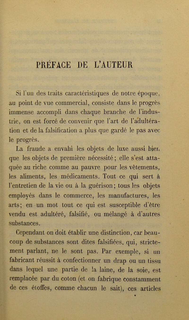 Si Tun des traits caracteristiques de notre epoque, au point de vue commercial, consiste dans le progres immense accompli dans chaque branche de I’indus- trie, on est forcd de convenir que Tart de l’adult6ra- tion et de la falsification a plus que gard6 le pas avec le progres. La fraude a envalii les objets de luxe aussi bieii que les objets de premiere necessity; elle s’est atta- qu6e au riche comme au pauvre pour les vetements, les aliments, les medicaments. Tout ce qui sert a I’entretien de la vie ou a la gu6rison; tous les objets employes dans le commerce, les manufactures, les arts; en un mot tout ce qui est susceptible d’etre vendu est adulterd, falsifi6, ou melangd a d’autres substances. Cependant on doit dtablir une distinction, car beau- coup de substances sont dites falsifi6es, qui, stricte- ment parlant, ne le sont pas. Par exemple, si un fabricant rdussit k confectionner un drap ou un tissu dans lequel une partie de la laine, de la soie, est remplac6e par du coton (et on fabrique constamment de ces 6loffes, comme chacun le sait), ces articles