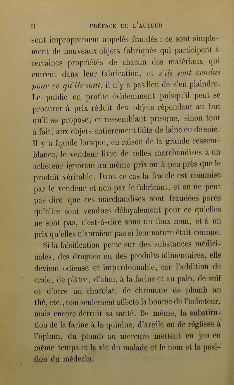 sont improprement appel6s fraud6s : ce sont simple- ment de nouveaux objets fabriqu6s qui participent a certaines propri6tes de chacun des mat^riaux qui entrent dans leur fabrication, et s'ils sont vendus pour ce qu'ils sont, il n’y a pas lieu de s’en plaindre. Le public en profile 6videmment puisqu’il peut se procurer a prix r6duit des objets r6pondant au but qu’il se propose, et ressemblant presque, sinon tout a fait, aux objets entiferement fails de laine ou de soie. II y a fraude lorsque, en raison de la grande ressem- blance, le vendeur livre de telles march an dises a un acheteur ignorant au m6me prix ou a peu pres que le produit veritable. Dans ce cas la fraude est commise par le vendeur et non par le fabricant, et on ne peut pas dire que ces marchanclises sont fraud^es parce qu’elles sont venrlues d^loyalement pour ce qu’elles ne sont pas, c’est-a-dire sous un faux nom, et a un prix qu’elles n’auraient pas si leur nature etait connue. Si la falsification porte sur des substances m6dici- nales, des drogues ou des produits alimentaires, elle devient odieuse et impardonnable, car I’addition de craie, de platre, d’alun, a la farine et au pain, de suif et d’ocre au choi^olat, de chromate de plomb au th6, etc., non seulement affecte la bourse de I’acheteur, mais encore detruit sa sant6. De meme, la substitu- tion de la farine a la quinine, d’argile ou de r6glisse a I’opium, du plomb au mercure mettent en jeu en mfeme temps et la vie du malade et le nom et la posi- tion du m6decin.