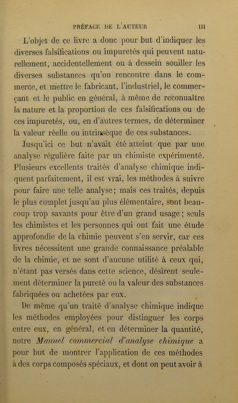 L’objet de ce livre a done pour but d’indiquer les diverses falsifications ou impuret6s qui peuvent natu- rellement, accidentellement ou a dessein souiller les diverses substances qu’on rencontre dans le com- merce, et mettre le fabricant, findustriel, le commer- cant et le public en general, a meme de reconnaitre la nature et la proportion de ces falsifications ou de ces impuret^s, ou, en d’autres termes, de determiner la valeur r6elle ou intrineeque de ces substances. Jusqu’ici ce but n’avait 6te atteint que par une analyse reguliere faite par un chimiste experimente. Plusieurs excellents trait6s d’analyse chimique indi- quent parfaitement, il est vrai, les methodes a suivre pour faire une telle analyse; mais ces trait6s, depuis le plus complet jusqu’au plus elementaire, sent beau- coup trop savants pour etre d’un grand usage; souls les chimistes et les personnes qui ont fait une etude approfondie de la chimie peuvent s’en servir, car ces livres necessitent une grande connaissance pi’dalable de la chimie, et ne sont d’aucune utilite a ceux qui, n’etant pas verses dans cette science, desirent seule- ment determiner lapurete ou la valeur des substances fabriquees ou achetees par eux. De meme qu’un traite d’analyse chimique indique les methodes employees pour distinguer les corps entre eux, en general, et en determiner la quantite, notre Manuel commercial d’analyse chimique a pour but de montrer I’application de ces methodes a des corps composes spedaux, et dont on peut avoir a