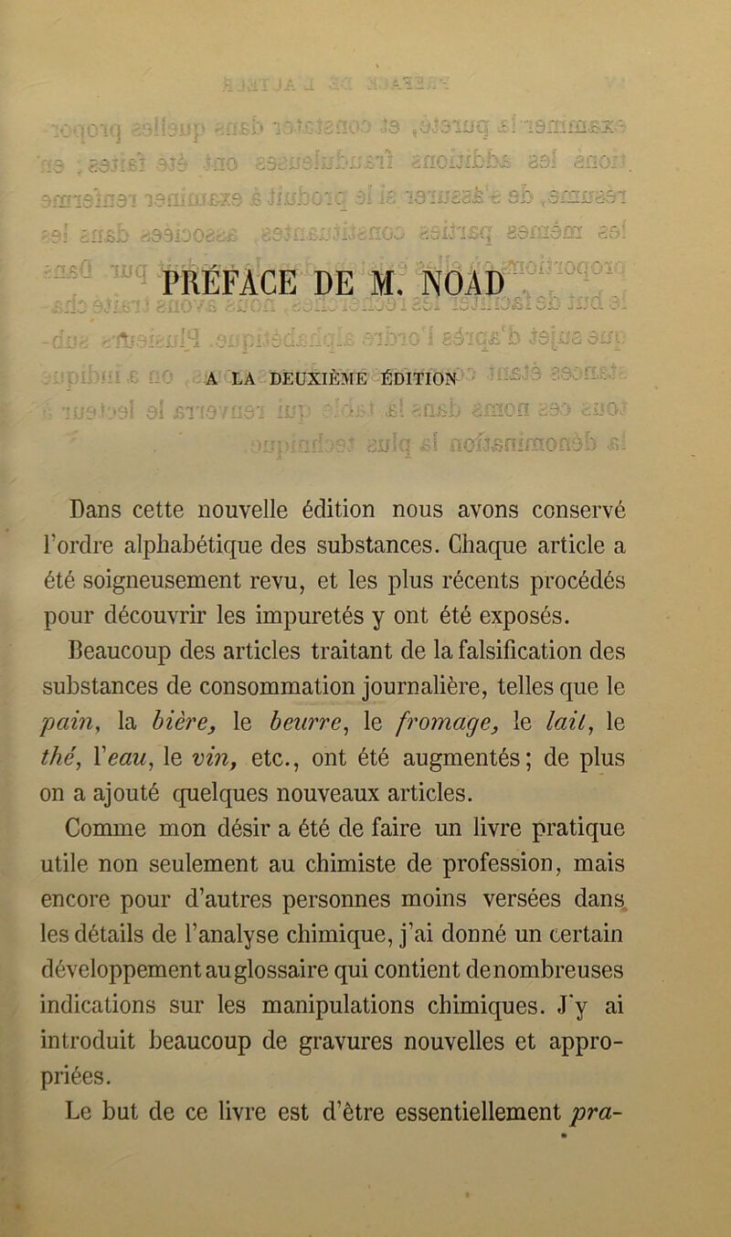 ,e i.'- la deuxieme-Edition :-Edition '::i6v*3 ■28c)n.s,5'.-. ciiiq £.1 nofjfiniraofiob .k; Dans cette nouvelle Edition nous avons conserve Tordre alphabetique des substances. Chaque article a 6t6 soigneusement revu, et les plus r6cents proc6d6s pour decouvrir les impuret^s y ont exposes. Beaucoup des articles traitant de la falsification des substances de consommation journalifere, telles que le pain, la hiere, le beurre, le fromage, le laiL, le the, Xeau, le vin, etc., ont 6t6 augment's; de plus on a ajout6 cpielques nouveaux articles. Comme mon d6sir a 6t6 de faire un livre pratique utile non seulement au chimiste de profession, mais encore pour d’autres personnes moins versees dans, les details de I’analyse chimique, j’ai donn6 un certain d6veloppementauglossaire qui contient denombreuses indications sur les manipulations chimiques. J'y ai introduit beaucoup de gravures nouvelles et appro- prices. Le but de ce livre est d’etre essentiellement pra-