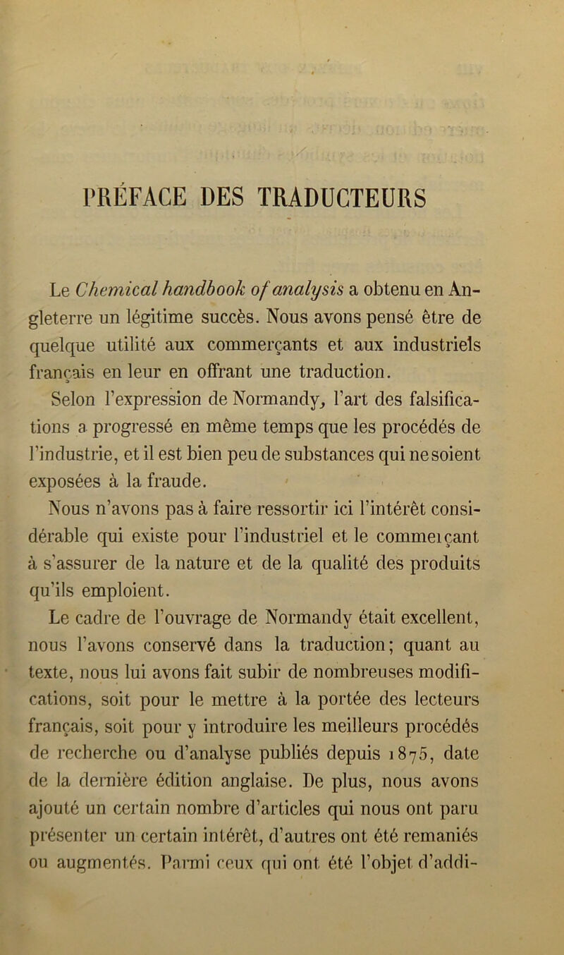 Le Chemical handbook of analysis a obtenu en An- gleterre un legitime succfes. Nous avons pens6 etre de quelque utilite aux commercants et aux industriels francais en leur en ofFrant une traduction. A Selon I’expression de Normandy, I’art des falsifica- tions a progress^ en meme temps que les proc6d6s de I’industrie, et il est bien peu de substances qui nesoient exposees a la fraude. Nous n’avons pas a faire ressortir id finter^t consi- derable qui existe pour findustriel et le commeicant a s’assurer de la nature et de la qualit6 des produits qu’ils emploient. Le cadre de I’ouvrage de Normandy etait excellent, nous favons conserve dans la traduction; quant au texte, nous lui avons fait subir de nombreuses modifi- cations, soit pour le mettre a la portee des lecteurs francais, soit pour y introduire les meilleurs precedes de recherche ou d’analyse publics depuis 1875, date de la demi^re dlition anglaise. De plus, nous avons ajoute un certain nombre d’articles qui nous ont paru presenter un certain int^ret, d’autres ont 6t6 remani^s ou augment's. Paimi ceux qui ont 6t6 I’objet d’addi-