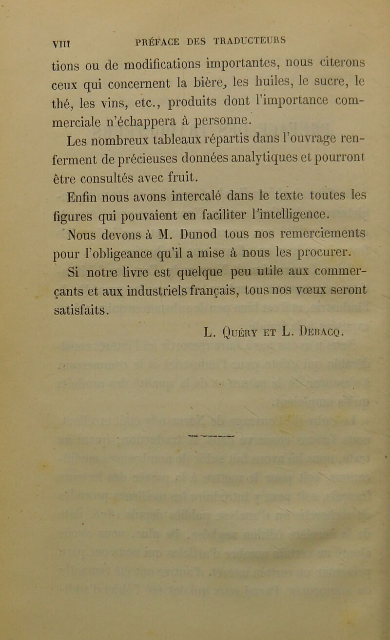 tions ou cle modifications importantes, nous citerons ceux qui concernent la bifere^ les huiles, le sucre, le th6, les vins, etc., produits doiit 1 importance com- merciale n’6chappera a personne. Les nombreux tableaux r6partis dans I’ouvrage ren- ferment de pr6cieuses donn^es analytiques et pourront etre consult6s avec fruit. Enfm nous avons intercale dans le texte toutes les figu res qui pouvaient en faciliter riiuelligence. Nous devoirs k M. Dunod tous nos remerclements pour I’obligeance qu’il a mise a nous les procurer. Si notre livre est quelque peu utile aux commer- cants et aux industriels francais, tous nos vobux seront satisfaits. L. Query et L. Deb ago.