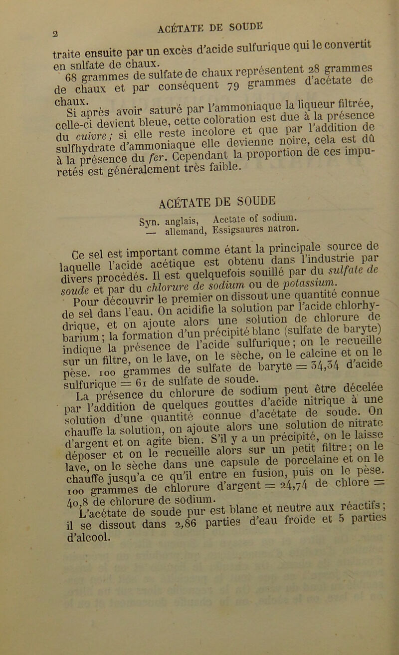 traite enauite parun exces d’acide sulturiquequiteconvertit dSfate de chaux de chaux et par consdquent 79 grammes d acetate avoir saturc par I’ammoniaque la liqueur filtree, r 'ie'Sil retes est generalement tres faible. ACETATE DE SOUDE Svn. anglais, Acetate of sodium. allemand, Essigsaures natron. re sel est important comme etant la principale source de 1 qUo I’nridp acetioue est obtenu dans 1 Industrie pai Srfpricedte. II est quelqnefois souiUP par du mlfaU dc S eHar du cWorare de sodium ou de potassium. Pmir decouvrir le premier on dissout une quantite connue de sefdSrS' On acidifie la solution par Eacide chlorhy- S • a of nn aionte alors une solution de chlorure de SS • t formation d’un precipiteblanc (sulfate de barytg nrSe^^ de I’acide sulfurique; on le recueil e sur un filtre on le lave, on le seche, on le calcine et on le pbse 100 grammes de sulfate de baryte = dacide '“La”pTpseHce dn SterarfdeVdium peut.Ptre dPcelee par I’addition de quelques df'Se ”00 iinliition d’une quantite connue d acetate de souae. un “hauffe la so?utiou, on ajoute alors une de d’argent et on agite bien. S il y a un Pi’ecipde, on le lais e fipnnspr et on le recueille alors sur un petit filtre, on le fave on le seche dans une capsule de porcelame et on le chaAffe quTl entre en fus_ion Pm^ 100 grammes de chlorure d argent ’45/4 ^\\S^rdrso^uVe^P^^^^^^^ et neutre aux reactifs; il se dissout dans 2,86 parties deau froide et 5 parties d’alcool.