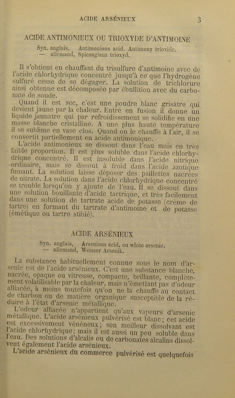 ACIDE ARSlfiNIEUX O ACIDE ANTIMONIEUX OU TRIOXYDE D’ANTIMOINE Syn. anglais, Antimonious acid. Antimony trioxidc. — alleiuand, Spiessglanz trioxyd. II s^obtient en chauffant du trisulfure d’antimoine avec de Tacide chlorhydrique concentre jusqu'a ce’que Thydrogene sulfure cesse de se degager. La solution de trichlorure ainsi obtenue est decomposee par ebullition avec du carbo- nate de soude. Quand il est sec, c’est ime poudre blanc grisatre qui decent jaune par la chaleur. Entre en fusion il donne un liquide jaunatre qui par refroidissement se solidifie en une masse blanche cristalline. A une plus haute temperature il se sublime en vase clos. Quand on le chauffe a I’air, il se convertit partiellement en acide antimonique. L^acide antimonieux se dissout dans beau mais en tres faible proportion. Il est plus soluble dans I’acide chlorhy- drique concentre. Il est insoluble dans Lacide nitrique ordinaii e, mais se dissout a froid dans I’acide azotique fumant. La solution laisse deposer des paillettes nacrees de nitrate. La solution dans Tacide chlorhydrique concentre se trouble lorsqu’on y ajoute de Leau. Il se dissout dans line solution bouillante d^acide tartrique, et tres facilement dans une solution de tartrate acide de potasse (creme de tai tre) en formant du tartrate d’antimoine et de potasse (emetique ou tartre stibie). ACIDE ARSENIEUX Syn. anglais, Arsenious acid, ou white arsenic. — allemand, Weisser Arsenik. La substance habituellement connue sous le nom d’ar- senic est de 1 acide arsenieux. C’est une substance blanche, nacree, opaque ou vitreuse, compacte, brillante, complete- ment yoktihsable par la chaleur, mais n’emettant pas d’odeur alliacee a moins toutefois qu’on ne la chauffe au contact de charbon ou de matiere organique susceptible de la re- duire a 1 6tat d’arsenic metallique. L’odeur alliacee n’appartient qu’aux vapeurs d’arsenic metalhque. L acide arsenieux pulverise est blanc: cet acide est excessivement veneneux; son meilleur dissolvant est acide chlorhydrique; mais il est aussi un peu soluble dans solutions d alcahs ou de carbonates alcalins dissol- vent egalement 1 acide arsdnieux, L’acide arsenieux du commerce pulv(^ris6 est quelquefois