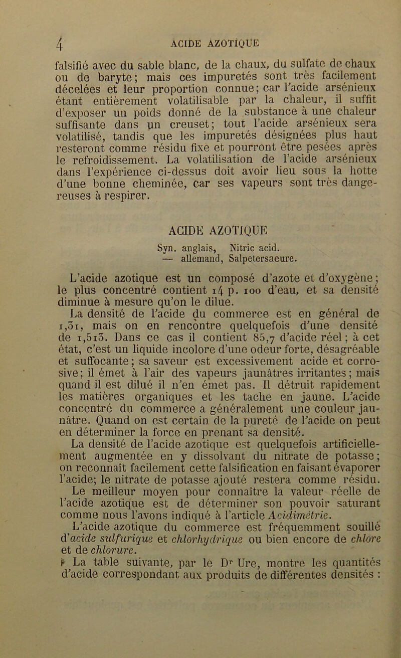 falsifie avec du sable blanc, de la chaux, du sulfate de chaux ou de baryte; mais ces impuretes sent tres facilement decelees et leur proportion connue; car Tacide arsenieux etant entierement volatilisable par la clialeur, il soffit d’exposer uii poids donnd de la substance a une clialeur suffisante dans un creuset; tout I’acide arsenieux sera volatilise, tandis que les impuretes designees plus haut resteront comme residu fixe et pourront etre pesees apres le refroidissement. La volatilisation de I’acide arsenieux dans [’experience ci-dessus doit avoir lieu sous la liotte d'une bonne cheminee, car ses vapeurs sent tres dange- reuses a respirer. AGIDK AZOTIQUE Syn. anglais, Nitric acid. — allemand, Salpetersaeure. L’acide azotique est un compose d’azote et d’oxygene; le plus concentre contient i4 p. loo d’eau, et sa densite diminue a mesure qu’on le dilue. La densite de Uacide du commerce est en general de 1,51, mais on en rencontre quelquefois d'une densite de i,5i3. Dans ce cas il contient 86,7 d’acide reel; a cet etat, c’est un liquide incolore d’une odeur forte, desagreable et sulfocante; sa saveur est excessivement acide et corro- sive; il emet a Fair des vapeurs jaunatres irritantes; mais quand il est dilud il nen emet pas. Il detruit rapidement les matieres organiques et les taclie en jaune. L'acide concentre du commerce a generalement une couleur jau- natre. Quand on est certain de la purete de Facide on pent en determiner la force en prenant sa densite. La densite de Facide azotique est quelquefois artificielle- ment augmentee en y dissolvant du nitrate de potasse; on reconnait facilement cette falsification en faisant evaporer Facide; le nitrate de potasse ajoute restera comme residu. Le meilleur moyen pour connaitre la valeur reelle de Facide azotique est de determiner son pouvoir saturant comme nous Favons indique a Farticle Acidimelrie. ^ L'acide azotique du commerce est fr^quemment souille d'acide sulfuriqus et chlorhydrique ou bien encore de chlore et de chlorure. ^ La table suivante, par le O' Ure, montre les quantites d’acide correspondant aux produits de differentes densites :