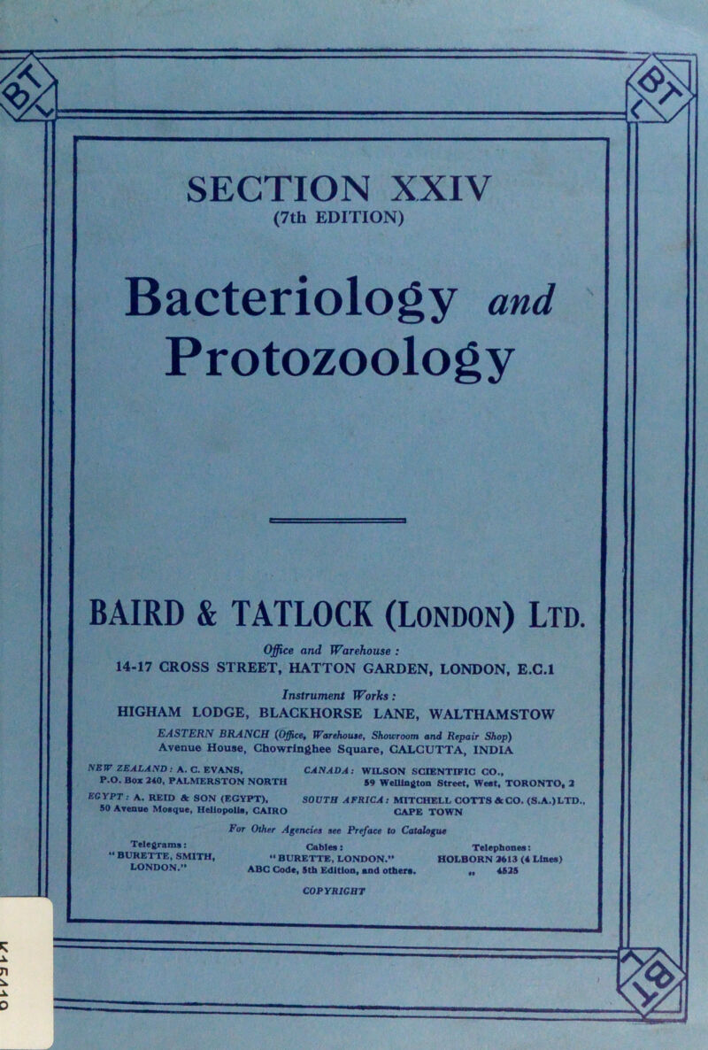SECTION XXIV (7th EDITION) Bacteriology and Protozoology BAIRD & TATLOCK (London) Ltd. Office and Warehouse : 14-17 CROSS STREET, HATTON GARDEN, LONDON, E.C.l Instrumera Works: HIGHAM LODGE, BLACKHORSE LANE, WALTHAMSTOW EASTERN BRANCH (Office^ Warehotue, Showroom and Repair Shop) Avenue House, Chowrlnghee Square, CALCUTTA, INDIA NBJfr ZEALAND: A. C.KV\na, CANADA: WILSON SCIENTIFIC CO., P.O. Box 340, PALMERSTON NORTH 59 Wellington Street, Weot, TORONTO, 3 EGYPT: A. REID & SON (EGYPT), SOUTH AFRICA: MITCHELL COTTS A CO. (S.A.) LTD., 50 Avenue Moeque, HellopoUa, CAIRO CAPE TOWN Telegrams: • BURETTE, SMITH, LONDON.” For Other Agencies see Preface to Catalogue Cables:  BURETTE, LONDON.” ABC Code, 5tb Edition, and others. Telephones: HOLBORN 3613 (4 Lines) .. 4535 COPYRIGHT